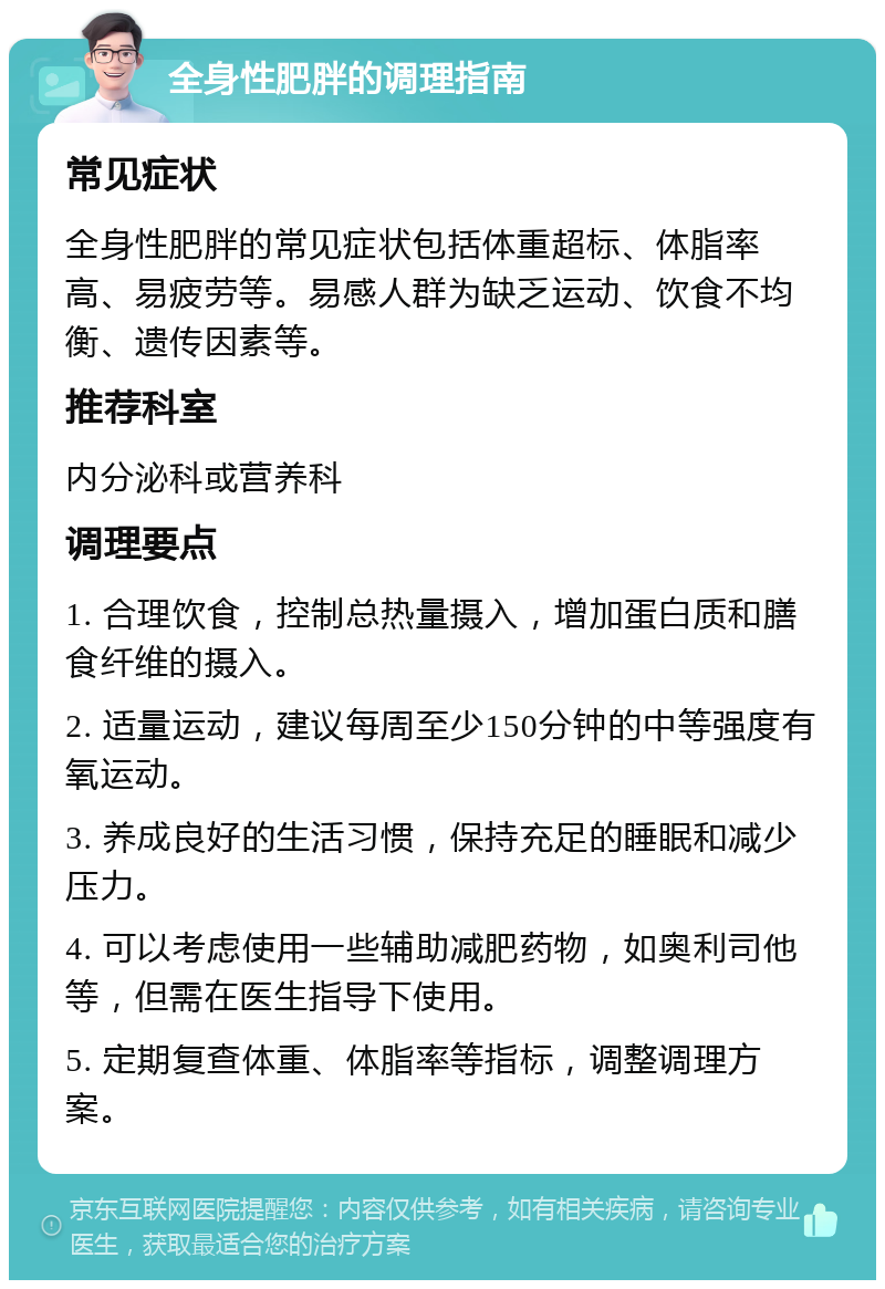 全身性肥胖的调理指南 常见症状 全身性肥胖的常见症状包括体重超标、体脂率高、易疲劳等。易感人群为缺乏运动、饮食不均衡、遗传因素等。 推荐科室 内分泌科或营养科 调理要点 1. 合理饮食，控制总热量摄入，增加蛋白质和膳食纤维的摄入。 2. 适量运动，建议每周至少150分钟的中等强度有氧运动。 3. 养成良好的生活习惯，保持充足的睡眠和减少压力。 4. 可以考虑使用一些辅助减肥药物，如奥利司他等，但需在医生指导下使用。 5. 定期复查体重、体脂率等指标，调整调理方案。