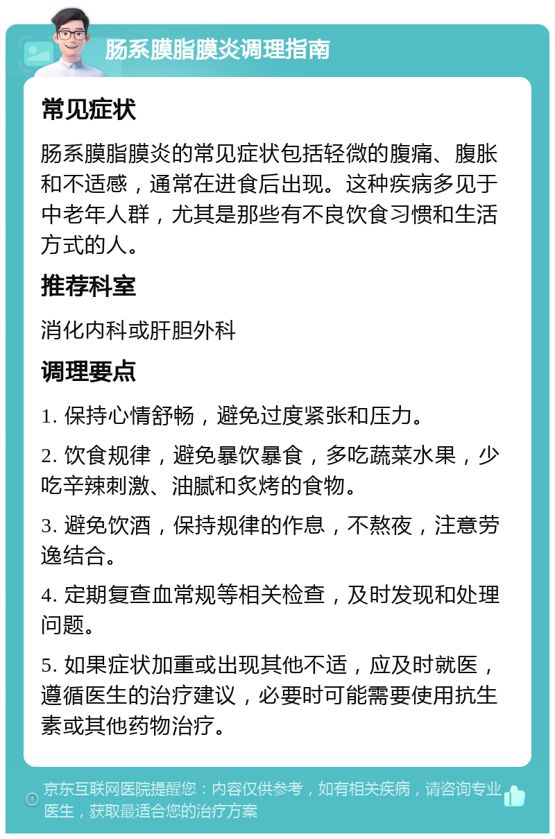 肠系膜脂膜炎调理指南 常见症状 肠系膜脂膜炎的常见症状包括轻微的腹痛、腹胀和不适感，通常在进食后出现。这种疾病多见于中老年人群，尤其是那些有不良饮食习惯和生活方式的人。 推荐科室 消化内科或肝胆外科 调理要点 1. 保持心情舒畅，避免过度紧张和压力。 2. 饮食规律，避免暴饮暴食，多吃蔬菜水果，少吃辛辣刺激、油腻和炙烤的食物。 3. 避免饮酒，保持规律的作息，不熬夜，注意劳逸结合。 4. 定期复查血常规等相关检查，及时发现和处理问题。 5. 如果症状加重或出现其他不适，应及时就医，遵循医生的治疗建议，必要时可能需要使用抗生素或其他药物治疗。