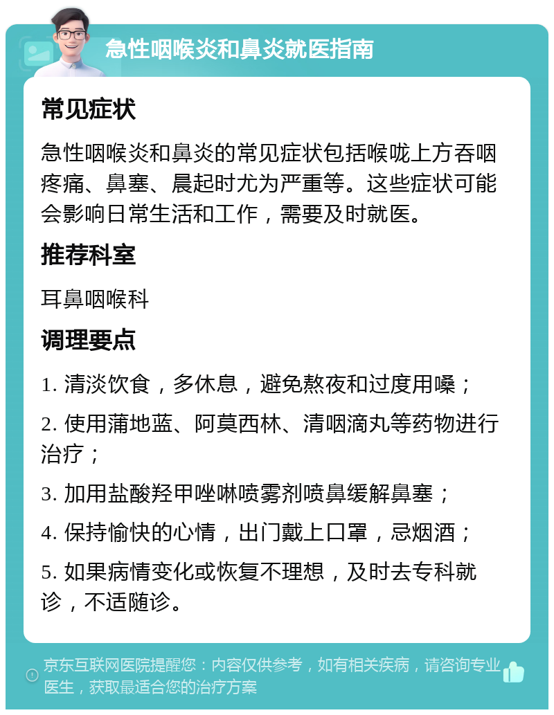 急性咽喉炎和鼻炎就医指南 常见症状 急性咽喉炎和鼻炎的常见症状包括喉咙上方吞咽疼痛、鼻塞、晨起时尤为严重等。这些症状可能会影响日常生活和工作，需要及时就医。 推荐科室 耳鼻咽喉科 调理要点 1. 清淡饮食，多休息，避免熬夜和过度用嗓； 2. 使用蒲地蓝、阿莫西林、清咽滴丸等药物进行治疗； 3. 加用盐酸羟甲唑啉喷雾剂喷鼻缓解鼻塞； 4. 保持愉快的心情，出门戴上口罩，忌烟酒； 5. 如果病情变化或恢复不理想，及时去专科就诊，不适随诊。