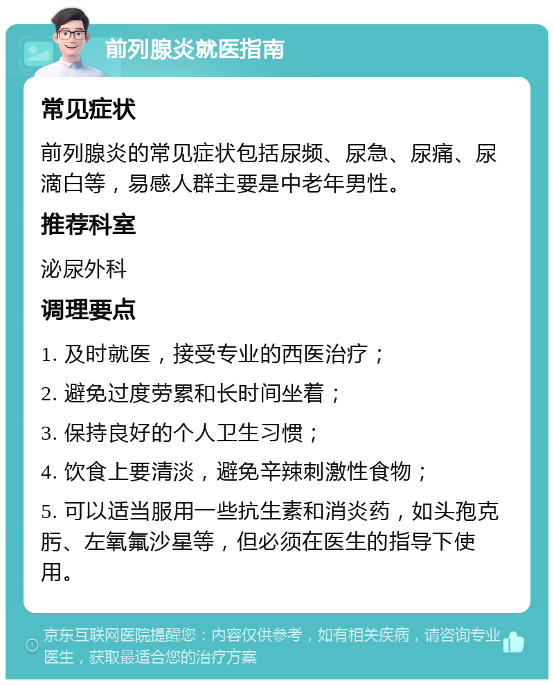 前列腺炎就医指南 常见症状 前列腺炎的常见症状包括尿频、尿急、尿痛、尿滴白等，易感人群主要是中老年男性。 推荐科室 泌尿外科 调理要点 1. 及时就医，接受专业的西医治疗； 2. 避免过度劳累和长时间坐着； 3. 保持良好的个人卫生习惯； 4. 饮食上要清淡，避免辛辣刺激性食物； 5. 可以适当服用一些抗生素和消炎药，如头孢克肟、左氧氟沙星等，但必须在医生的指导下使用。