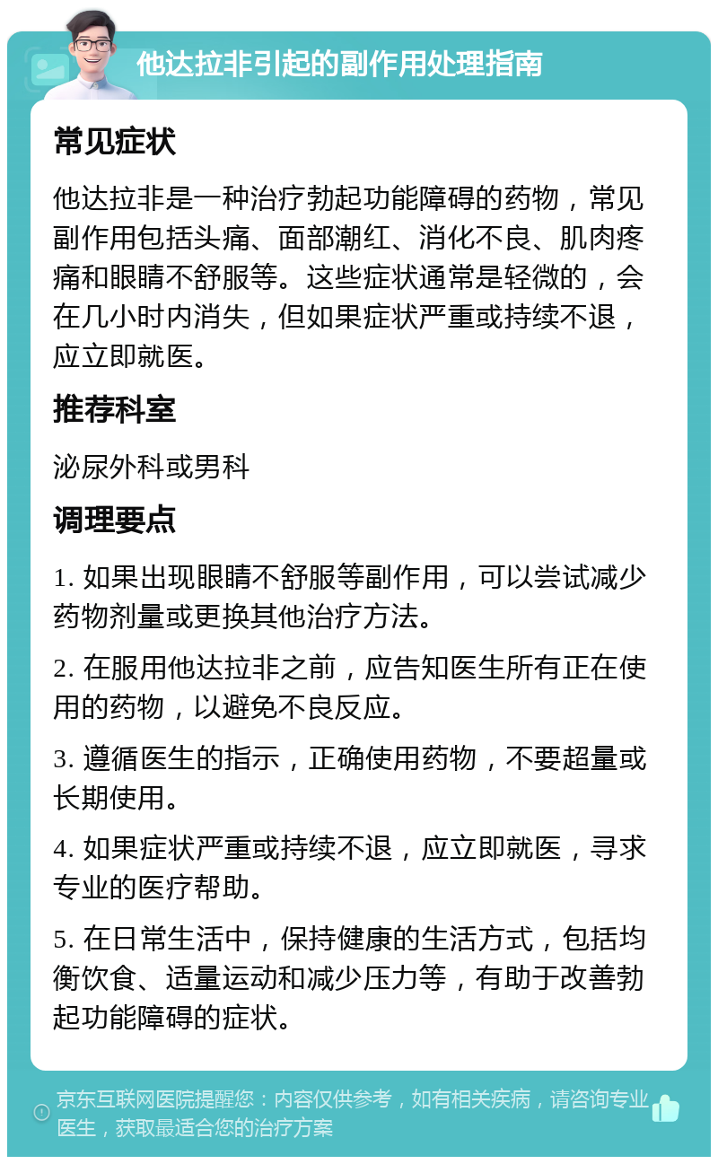 他达拉非引起的副作用处理指南 常见症状 他达拉非是一种治疗勃起功能障碍的药物，常见副作用包括头痛、面部潮红、消化不良、肌肉疼痛和眼睛不舒服等。这些症状通常是轻微的，会在几小时内消失，但如果症状严重或持续不退，应立即就医。 推荐科室 泌尿外科或男科 调理要点 1. 如果出现眼睛不舒服等副作用，可以尝试减少药物剂量或更换其他治疗方法。 2. 在服用他达拉非之前，应告知医生所有正在使用的药物，以避免不良反应。 3. 遵循医生的指示，正确使用药物，不要超量或长期使用。 4. 如果症状严重或持续不退，应立即就医，寻求专业的医疗帮助。 5. 在日常生活中，保持健康的生活方式，包括均衡饮食、适量运动和减少压力等，有助于改善勃起功能障碍的症状。