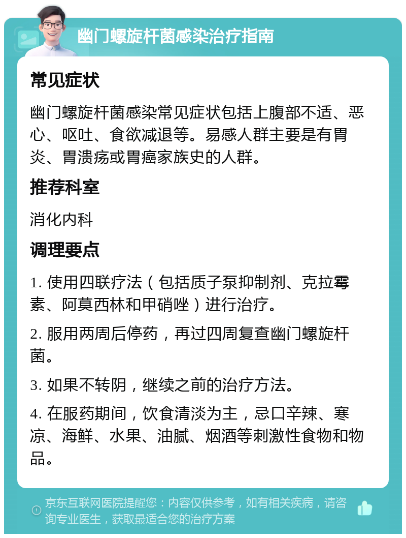 幽门螺旋杆菌感染治疗指南 常见症状 幽门螺旋杆菌感染常见症状包括上腹部不适、恶心、呕吐、食欲减退等。易感人群主要是有胃炎、胃溃疡或胃癌家族史的人群。 推荐科室 消化内科 调理要点 1. 使用四联疗法（包括质子泵抑制剂、克拉霉素、阿莫西林和甲硝唑）进行治疗。 2. 服用两周后停药，再过四周复查幽门螺旋杆菌。 3. 如果不转阴，继续之前的治疗方法。 4. 在服药期间，饮食清淡为主，忌口辛辣、寒凉、海鲜、水果、油腻、烟酒等刺激性食物和物品。