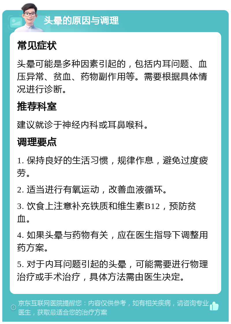 头晕的原因与调理 常见症状 头晕可能是多种因素引起的，包括内耳问题、血压异常、贫血、药物副作用等。需要根据具体情况进行诊断。 推荐科室 建议就诊于神经内科或耳鼻喉科。 调理要点 1. 保持良好的生活习惯，规律作息，避免过度疲劳。 2. 适当进行有氧运动，改善血液循环。 3. 饮食上注意补充铁质和维生素B12，预防贫血。 4. 如果头晕与药物有关，应在医生指导下调整用药方案。 5. 对于内耳问题引起的头晕，可能需要进行物理治疗或手术治疗，具体方法需由医生决定。