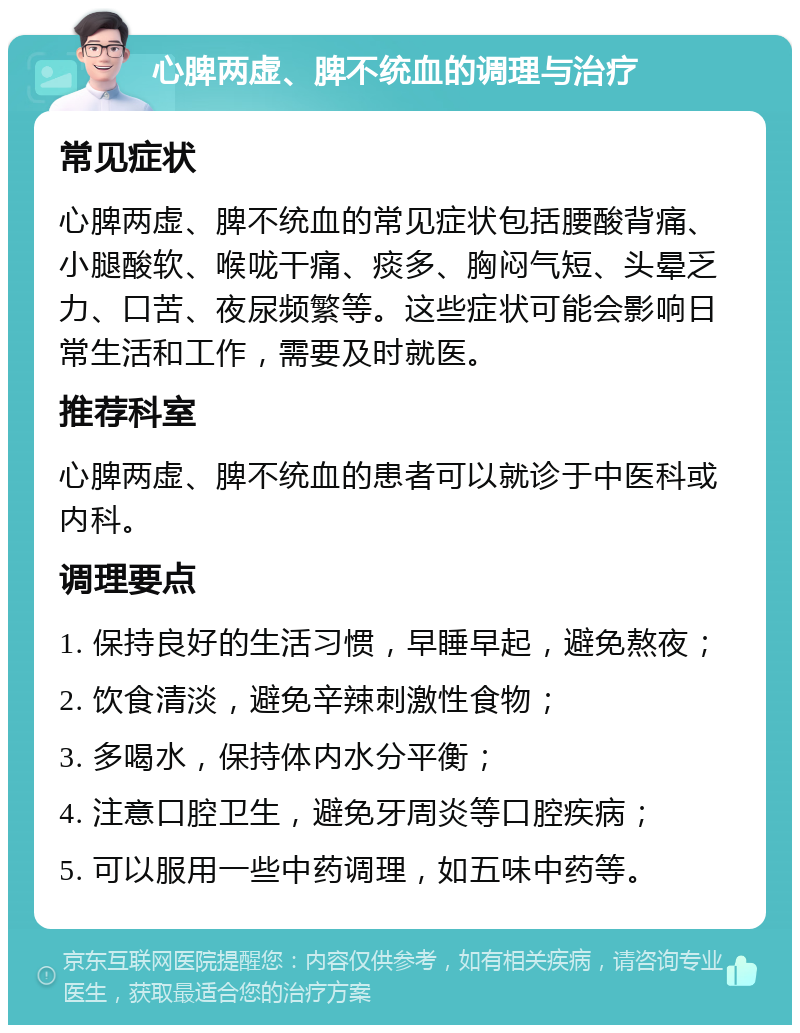 心脾两虚、脾不统血的调理与治疗 常见症状 心脾两虚、脾不统血的常见症状包括腰酸背痛、小腿酸软、喉咙干痛、痰多、胸闷气短、头晕乏力、口苦、夜尿频繁等。这些症状可能会影响日常生活和工作，需要及时就医。 推荐科室 心脾两虚、脾不统血的患者可以就诊于中医科或内科。 调理要点 1. 保持良好的生活习惯，早睡早起，避免熬夜； 2. 饮食清淡，避免辛辣刺激性食物； 3. 多喝水，保持体内水分平衡； 4. 注意口腔卫生，避免牙周炎等口腔疾病； 5. 可以服用一些中药调理，如五味中药等。