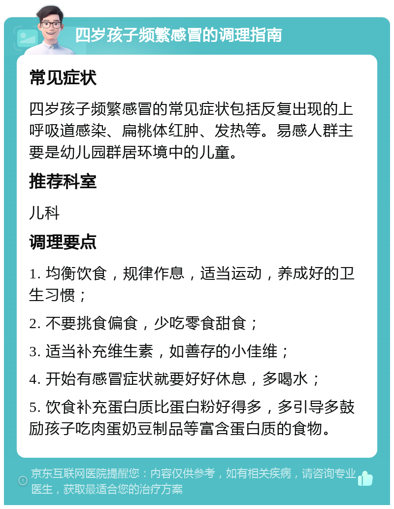 四岁孩子频繁感冒的调理指南 常见症状 四岁孩子频繁感冒的常见症状包括反复出现的上呼吸道感染、扁桃体红肿、发热等。易感人群主要是幼儿园群居环境中的儿童。 推荐科室 儿科 调理要点 1. 均衡饮食，规律作息，适当运动，养成好的卫生习惯； 2. 不要挑食偏食，少吃零食甜食； 3. 适当补充维生素，如善存的小佳维； 4. 开始有感冒症状就要好好休息，多喝水； 5. 饮食补充蛋白质比蛋白粉好得多，多引导多鼓励孩子吃肉蛋奶豆制品等富含蛋白质的食物。