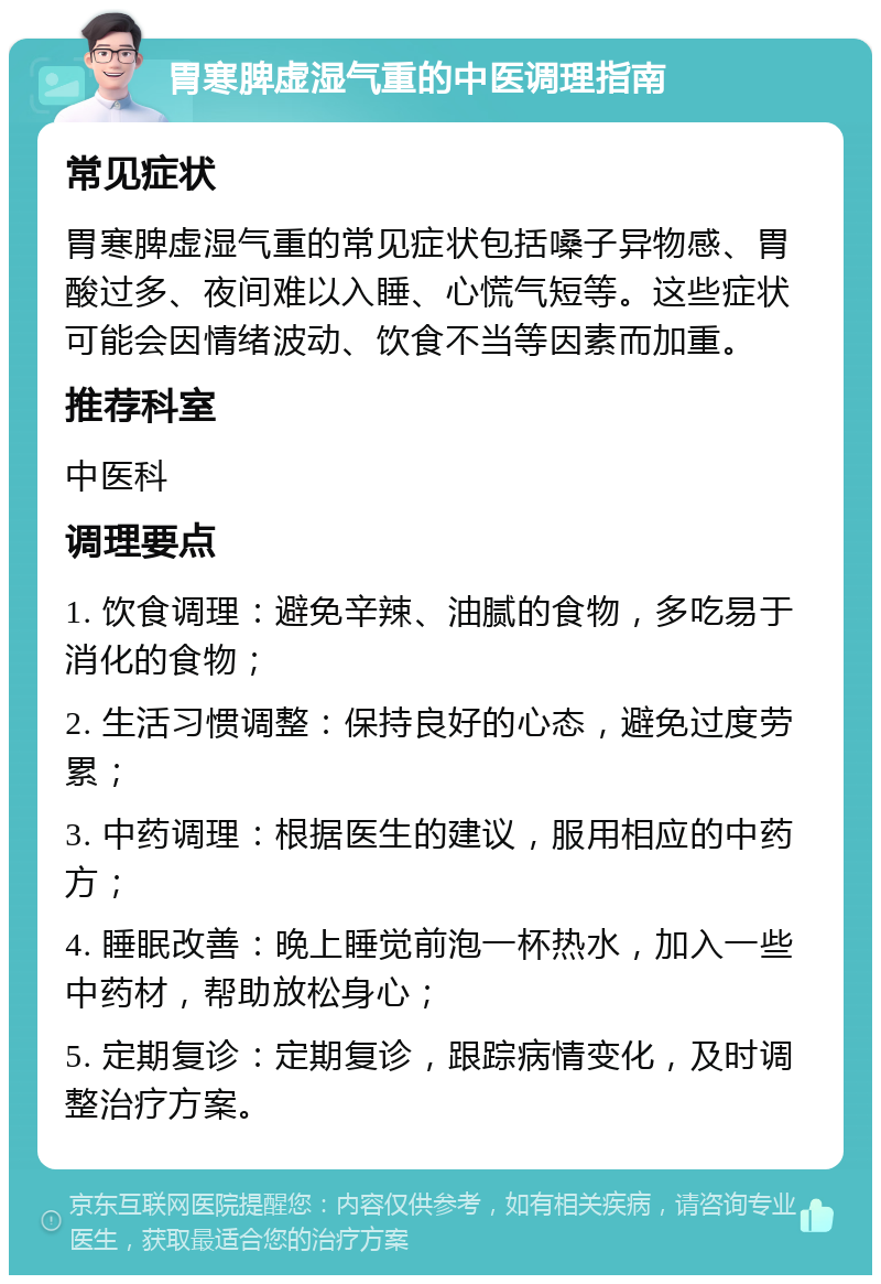 胃寒脾虚湿气重的中医调理指南 常见症状 胃寒脾虚湿气重的常见症状包括嗓子异物感、胃酸过多、夜间难以入睡、心慌气短等。这些症状可能会因情绪波动、饮食不当等因素而加重。 推荐科室 中医科 调理要点 1. 饮食调理：避免辛辣、油腻的食物，多吃易于消化的食物； 2. 生活习惯调整：保持良好的心态，避免过度劳累； 3. 中药调理：根据医生的建议，服用相应的中药方； 4. 睡眠改善：晚上睡觉前泡一杯热水，加入一些中药材，帮助放松身心； 5. 定期复诊：定期复诊，跟踪病情变化，及时调整治疗方案。