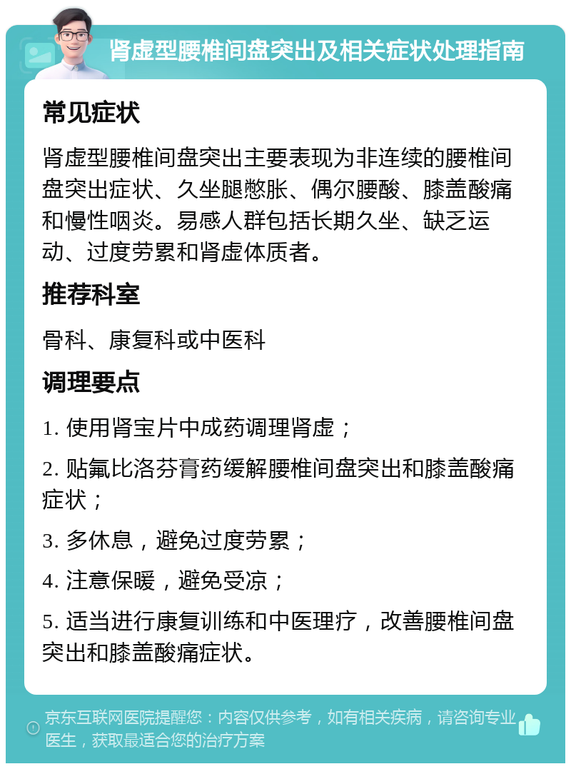 肾虚型腰椎间盘突出及相关症状处理指南 常见症状 肾虚型腰椎间盘突出主要表现为非连续的腰椎间盘突出症状、久坐腿憋胀、偶尔腰酸、膝盖酸痛和慢性咽炎。易感人群包括长期久坐、缺乏运动、过度劳累和肾虚体质者。 推荐科室 骨科、康复科或中医科 调理要点 1. 使用肾宝片中成药调理肾虚； 2. 贴氟比洛芬膏药缓解腰椎间盘突出和膝盖酸痛症状； 3. 多休息，避免过度劳累； 4. 注意保暖，避免受凉； 5. 适当进行康复训练和中医理疗，改善腰椎间盘突出和膝盖酸痛症状。