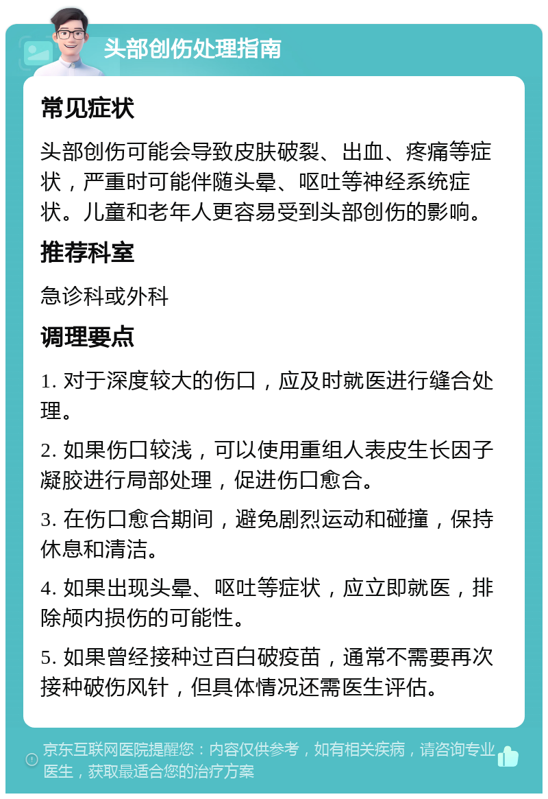 头部创伤处理指南 常见症状 头部创伤可能会导致皮肤破裂、出血、疼痛等症状，严重时可能伴随头晕、呕吐等神经系统症状。儿童和老年人更容易受到头部创伤的影响。 推荐科室 急诊科或外科 调理要点 1. 对于深度较大的伤口，应及时就医进行缝合处理。 2. 如果伤口较浅，可以使用重组人表皮生长因子凝胶进行局部处理，促进伤口愈合。 3. 在伤口愈合期间，避免剧烈运动和碰撞，保持休息和清洁。 4. 如果出现头晕、呕吐等症状，应立即就医，排除颅内损伤的可能性。 5. 如果曾经接种过百白破疫苗，通常不需要再次接种破伤风针，但具体情况还需医生评估。