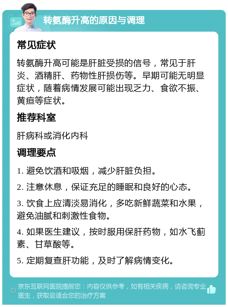 转氨酶升高的原因与调理 常见症状 转氨酶升高可能是肝脏受损的信号，常见于肝炎、酒精肝、药物性肝损伤等。早期可能无明显症状，随着病情发展可能出现乏力、食欲不振、黄疸等症状。 推荐科室 肝病科或消化内科 调理要点 1. 避免饮酒和吸烟，减少肝脏负担。 2. 注意休息，保证充足的睡眠和良好的心态。 3. 饮食上应清淡易消化，多吃新鲜蔬菜和水果，避免油腻和刺激性食物。 4. 如果医生建议，按时服用保肝药物，如水飞蓟素、甘草酸等。 5. 定期复查肝功能，及时了解病情变化。