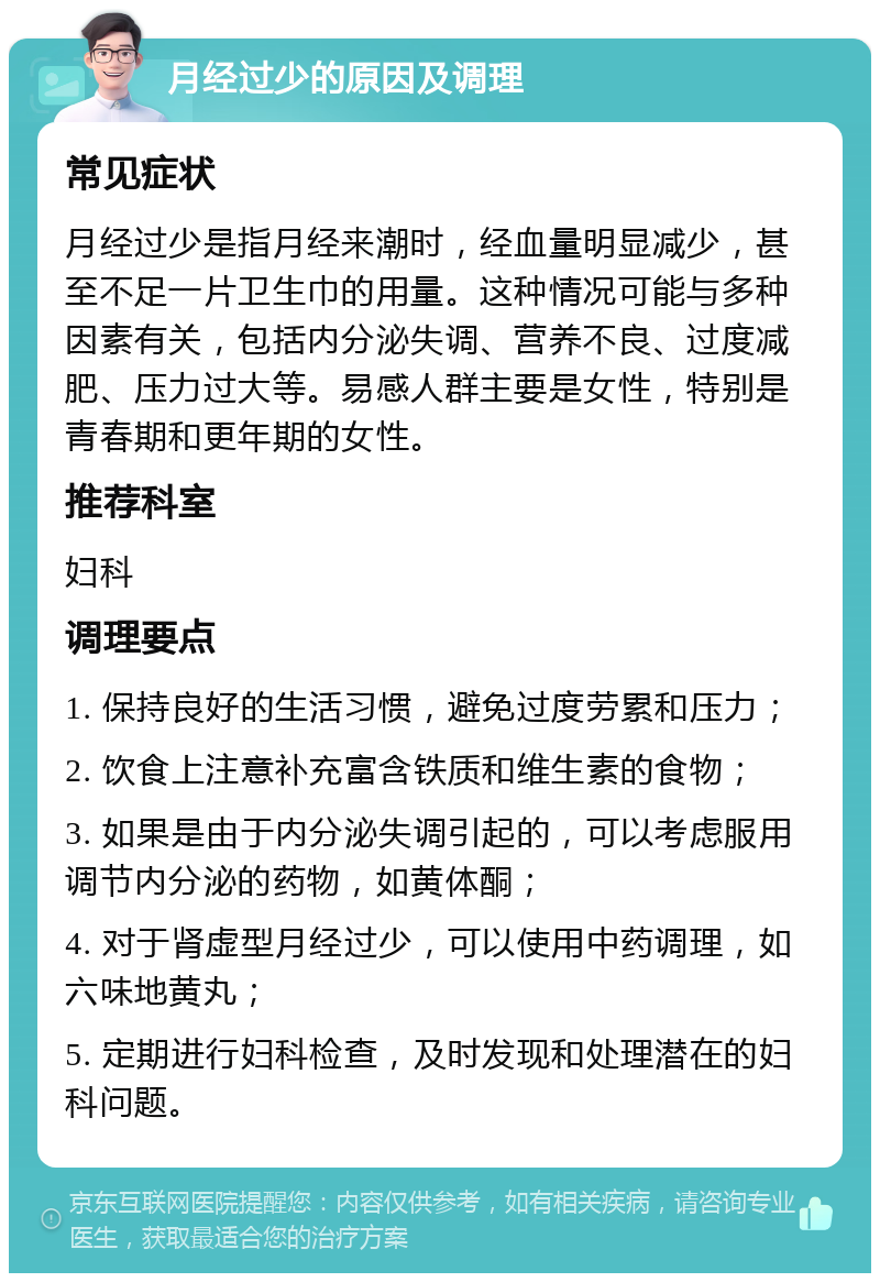 月经过少的原因及调理 常见症状 月经过少是指月经来潮时，经血量明显减少，甚至不足一片卫生巾的用量。这种情况可能与多种因素有关，包括内分泌失调、营养不良、过度减肥、压力过大等。易感人群主要是女性，特别是青春期和更年期的女性。 推荐科室 妇科 调理要点 1. 保持良好的生活习惯，避免过度劳累和压力； 2. 饮食上注意补充富含铁质和维生素的食物； 3. 如果是由于内分泌失调引起的，可以考虑服用调节内分泌的药物，如黄体酮； 4. 对于肾虚型月经过少，可以使用中药调理，如六味地黄丸； 5. 定期进行妇科检查，及时发现和处理潜在的妇科问题。