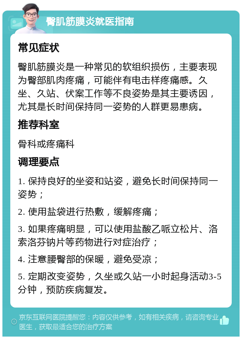 臀肌筋膜炎就医指南 常见症状 臀肌筋膜炎是一种常见的软组织损伤，主要表现为臀部肌肉疼痛，可能伴有电击样疼痛感。久坐、久站、伏案工作等不良姿势是其主要诱因，尤其是长时间保持同一姿势的人群更易患病。 推荐科室 骨科或疼痛科 调理要点 1. 保持良好的坐姿和站姿，避免长时间保持同一姿势； 2. 使用盐袋进行热敷，缓解疼痛； 3. 如果疼痛明显，可以使用盐酸乙哌立松片、洛索洛芬钠片等药物进行对症治疗； 4. 注意腰臀部的保暖，避免受凉； 5. 定期改变姿势，久坐或久站一小时起身活动3-5分钟，预防疾病复发。