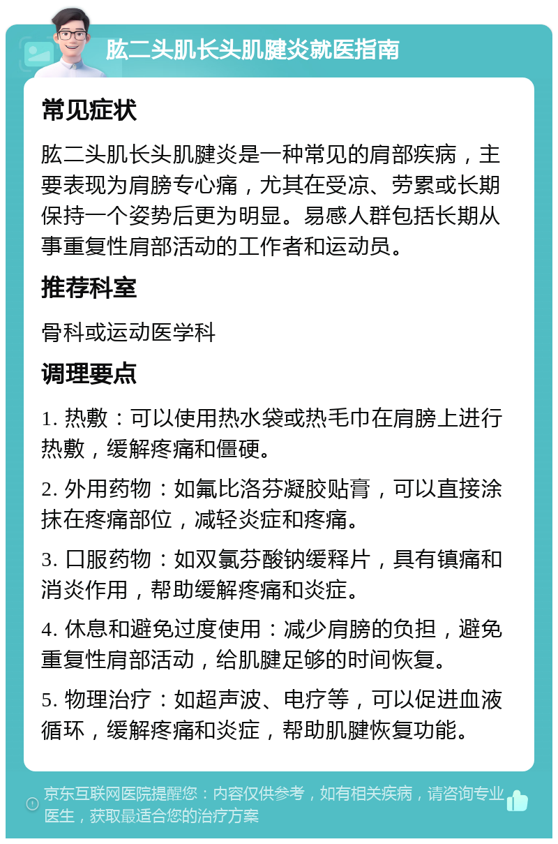 肱二头肌长头肌腱炎就医指南 常见症状 肱二头肌长头肌腱炎是一种常见的肩部疾病，主要表现为肩膀专心痛，尤其在受凉、劳累或长期保持一个姿势后更为明显。易感人群包括长期从事重复性肩部活动的工作者和运动员。 推荐科室 骨科或运动医学科 调理要点 1. 热敷：可以使用热水袋或热毛巾在肩膀上进行热敷，缓解疼痛和僵硬。 2. 外用药物：如氟比洛芬凝胶贴膏，可以直接涂抹在疼痛部位，减轻炎症和疼痛。 3. 口服药物：如双氯芬酸钠缓释片，具有镇痛和消炎作用，帮助缓解疼痛和炎症。 4. 休息和避免过度使用：减少肩膀的负担，避免重复性肩部活动，给肌腱足够的时间恢复。 5. 物理治疗：如超声波、电疗等，可以促进血液循环，缓解疼痛和炎症，帮助肌腱恢复功能。