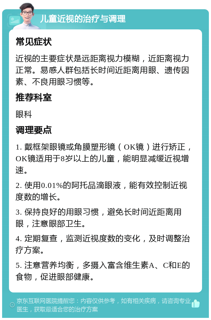 儿童近视的治疗与调理 常见症状 近视的主要症状是远距离视力模糊，近距离视力正常。易感人群包括长时间近距离用眼、遗传因素、不良用眼习惯等。 推荐科室 眼科 调理要点 1. 戴框架眼镜或角膜塑形镜（OK镜）进行矫正，OK镜适用于8岁以上的儿童，能明显减缓近视增速。 2. 使用0.01%的阿托品滴眼液，能有效控制近视度数的增长。 3. 保持良好的用眼习惯，避免长时间近距离用眼，注意眼部卫生。 4. 定期复查，监测近视度数的变化，及时调整治疗方案。 5. 注意营养均衡，多摄入富含维生素A、C和E的食物，促进眼部健康。