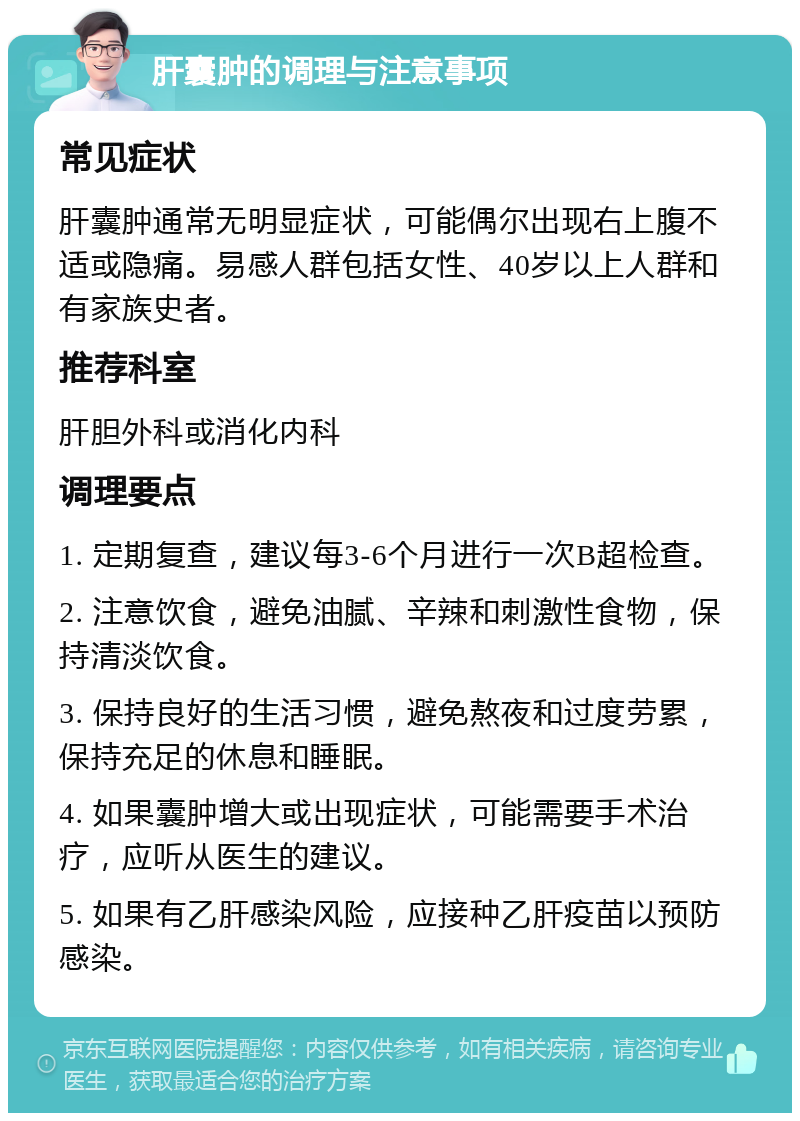 肝囊肿的调理与注意事项 常见症状 肝囊肿通常无明显症状，可能偶尔出现右上腹不适或隐痛。易感人群包括女性、40岁以上人群和有家族史者。 推荐科室 肝胆外科或消化内科 调理要点 1. 定期复查，建议每3-6个月进行一次B超检查。 2. 注意饮食，避免油腻、辛辣和刺激性食物，保持清淡饮食。 3. 保持良好的生活习惯，避免熬夜和过度劳累，保持充足的休息和睡眠。 4. 如果囊肿增大或出现症状，可能需要手术治疗，应听从医生的建议。 5. 如果有乙肝感染风险，应接种乙肝疫苗以预防感染。