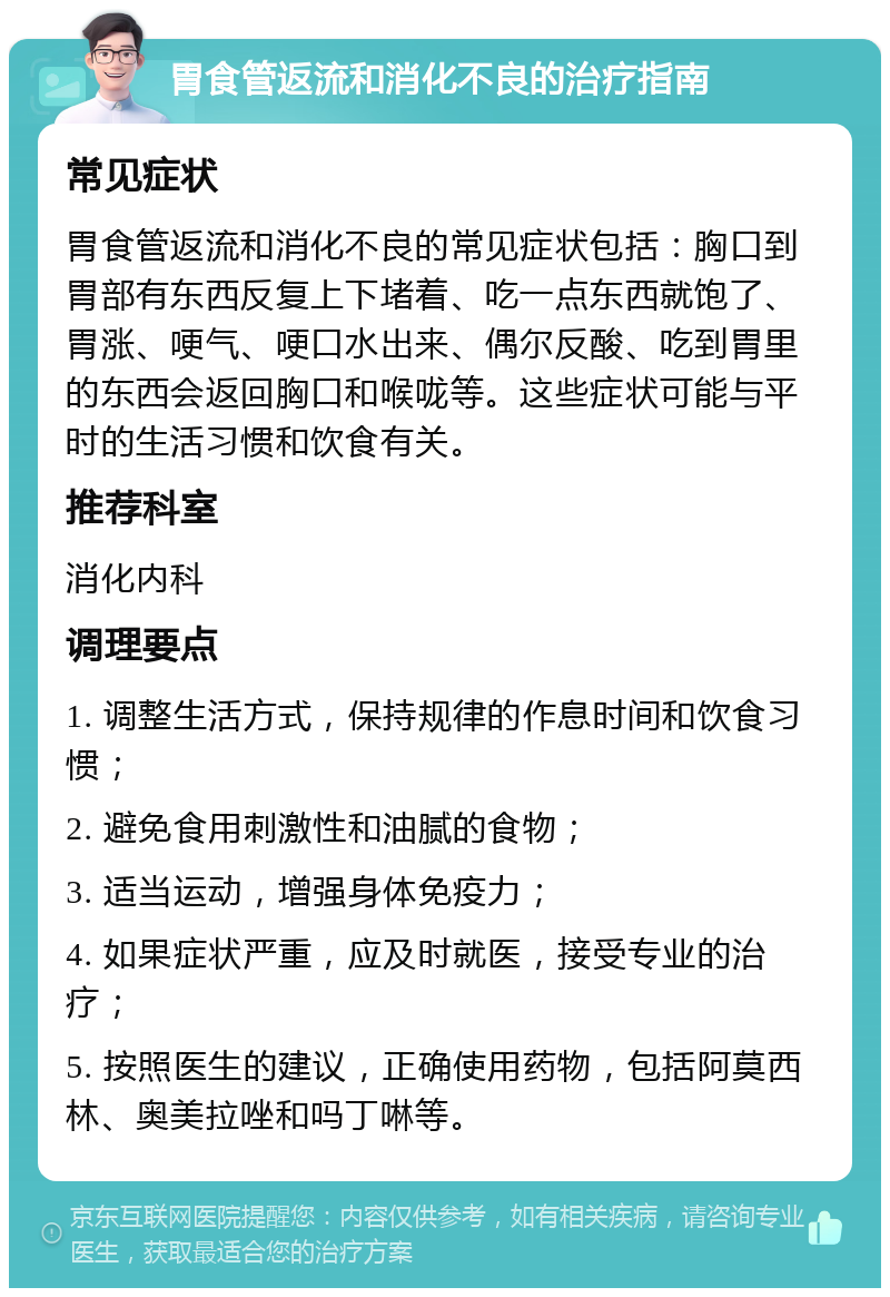 胃食管返流和消化不良的治疗指南 常见症状 胃食管返流和消化不良的常见症状包括：胸口到胃部有东西反复上下堵着、吃一点东西就饱了、胃涨、哽气、哽口水出来、偶尔反酸、吃到胃里的东西会返回胸口和喉咙等。这些症状可能与平时的生活习惯和饮食有关。 推荐科室 消化内科 调理要点 1. 调整生活方式，保持规律的作息时间和饮食习惯； 2. 避免食用刺激性和油腻的食物； 3. 适当运动，增强身体免疫力； 4. 如果症状严重，应及时就医，接受专业的治疗； 5. 按照医生的建议，正确使用药物，包括阿莫西林、奥美拉唑和吗丁啉等。