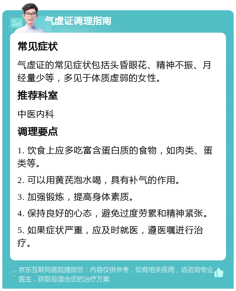 气虚证调理指南 常见症状 气虚证的常见症状包括头昏眼花、精神不振、月经量少等，多见于体质虚弱的女性。 推荐科室 中医内科 调理要点 1. 饮食上应多吃富含蛋白质的食物，如肉类、蛋类等。 2. 可以用黄芪泡水喝，具有补气的作用。 3. 加强锻炼，提高身体素质。 4. 保持良好的心态，避免过度劳累和精神紧张。 5. 如果症状严重，应及时就医，遵医嘱进行治疗。