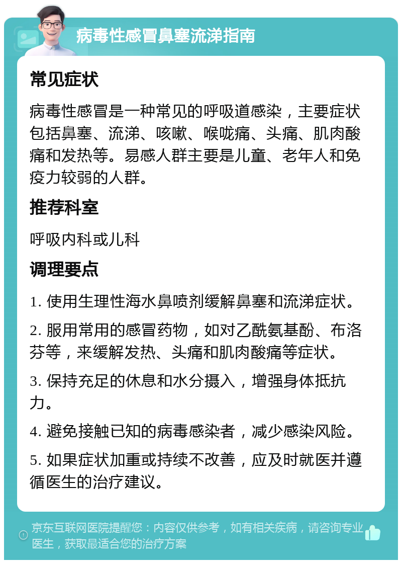 病毒性感冒鼻塞流涕指南 常见症状 病毒性感冒是一种常见的呼吸道感染，主要症状包括鼻塞、流涕、咳嗽、喉咙痛、头痛、肌肉酸痛和发热等。易感人群主要是儿童、老年人和免疫力较弱的人群。 推荐科室 呼吸内科或儿科 调理要点 1. 使用生理性海水鼻喷剂缓解鼻塞和流涕症状。 2. 服用常用的感冒药物，如对乙酰氨基酚、布洛芬等，来缓解发热、头痛和肌肉酸痛等症状。 3. 保持充足的休息和水分摄入，增强身体抵抗力。 4. 避免接触已知的病毒感染者，减少感染风险。 5. 如果症状加重或持续不改善，应及时就医并遵循医生的治疗建议。