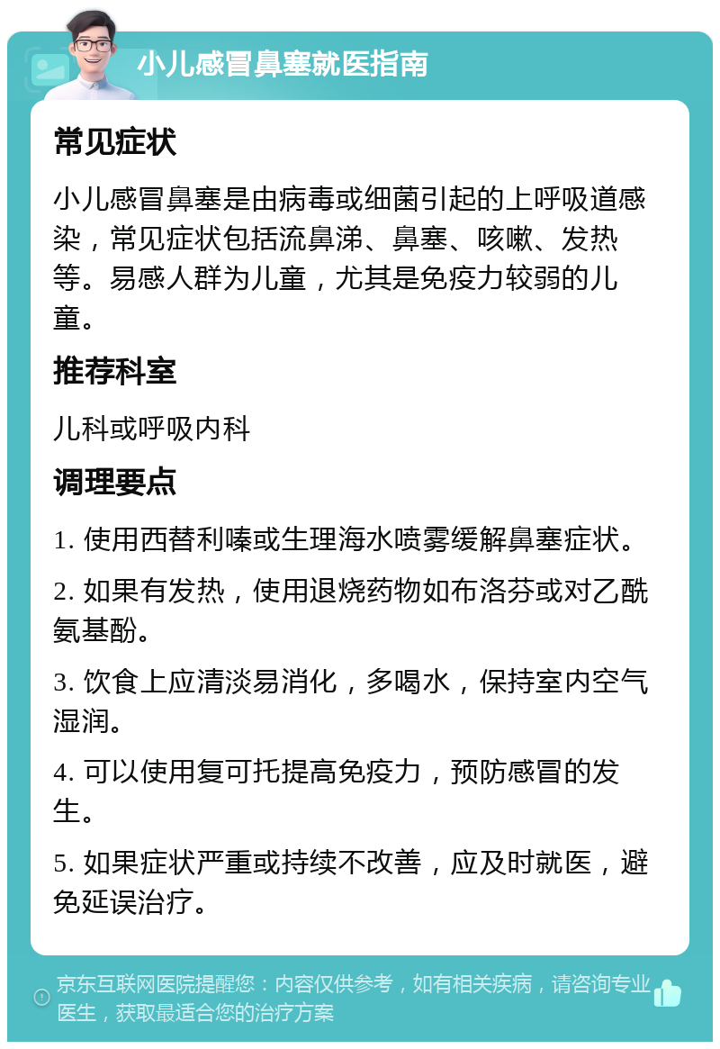 小儿感冒鼻塞就医指南 常见症状 小儿感冒鼻塞是由病毒或细菌引起的上呼吸道感染，常见症状包括流鼻涕、鼻塞、咳嗽、发热等。易感人群为儿童，尤其是免疫力较弱的儿童。 推荐科室 儿科或呼吸内科 调理要点 1. 使用西替利嗪或生理海水喷雾缓解鼻塞症状。 2. 如果有发热，使用退烧药物如布洛芬或对乙酰氨基酚。 3. 饮食上应清淡易消化，多喝水，保持室内空气湿润。 4. 可以使用复可托提高免疫力，预防感冒的发生。 5. 如果症状严重或持续不改善，应及时就医，避免延误治疗。