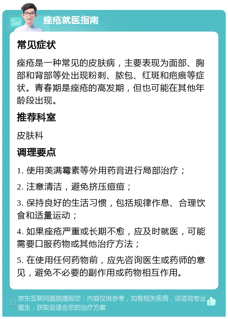 痤疮就医指南 常见症状 痤疮是一种常见的皮肤病，主要表现为面部、胸部和背部等处出现粉刺、脓包、红斑和疤痕等症状。青春期是痤疮的高发期，但也可能在其他年龄段出现。 推荐科室 皮肤科 调理要点 1. 使用美满霉素等外用药膏进行局部治疗； 2. 注意清洁，避免挤压痘痘； 3. 保持良好的生活习惯，包括规律作息、合理饮食和适量运动； 4. 如果痤疮严重或长期不愈，应及时就医，可能需要口服药物或其他治疗方法； 5. 在使用任何药物前，应先咨询医生或药师的意见，避免不必要的副作用或药物相互作用。