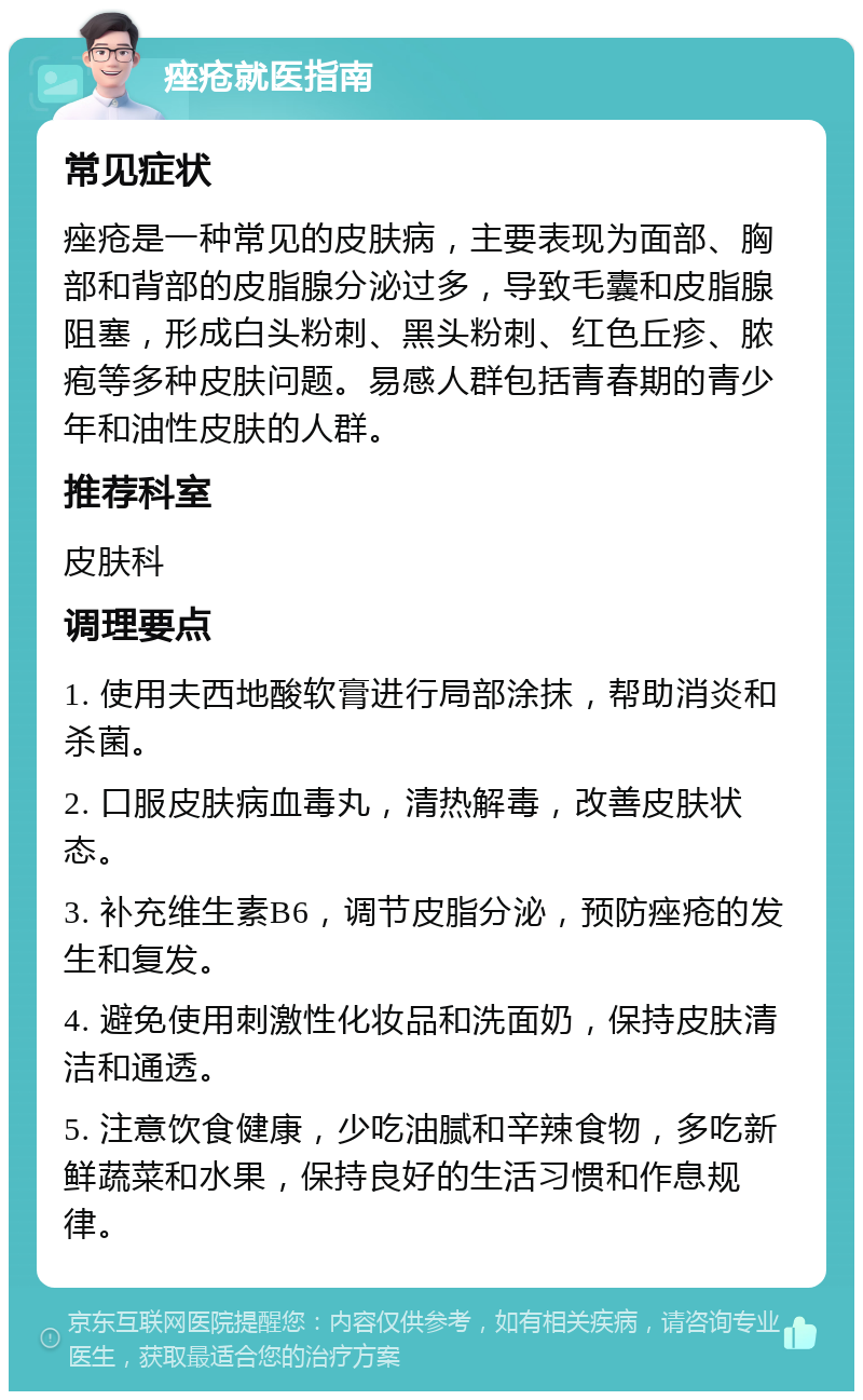 痤疮就医指南 常见症状 痤疮是一种常见的皮肤病，主要表现为面部、胸部和背部的皮脂腺分泌过多，导致毛囊和皮脂腺阻塞，形成白头粉刺、黑头粉刺、红色丘疹、脓疱等多种皮肤问题。易感人群包括青春期的青少年和油性皮肤的人群。 推荐科室 皮肤科 调理要点 1. 使用夫西地酸软膏进行局部涂抹，帮助消炎和杀菌。 2. 口服皮肤病血毒丸，清热解毒，改善皮肤状态。 3. 补充维生素B6，调节皮脂分泌，预防痤疮的发生和复发。 4. 避免使用刺激性化妆品和洗面奶，保持皮肤清洁和通透。 5. 注意饮食健康，少吃油腻和辛辣食物，多吃新鲜蔬菜和水果，保持良好的生活习惯和作息规律。