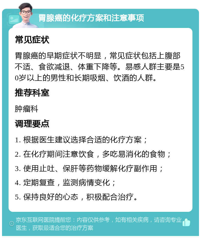 胃腺癌的化疗方案和注意事项 常见症状 胃腺癌的早期症状不明显，常见症状包括上腹部不适、食欲减退、体重下降等。易感人群主要是50岁以上的男性和长期吸烟、饮酒的人群。 推荐科室 肿瘤科 调理要点 1. 根据医生建议选择合适的化疗方案； 2. 在化疗期间注意饮食，多吃易消化的食物； 3. 使用止吐、保肝等药物缓解化疗副作用； 4. 定期复查，监测病情变化； 5. 保持良好的心态，积极配合治疗。