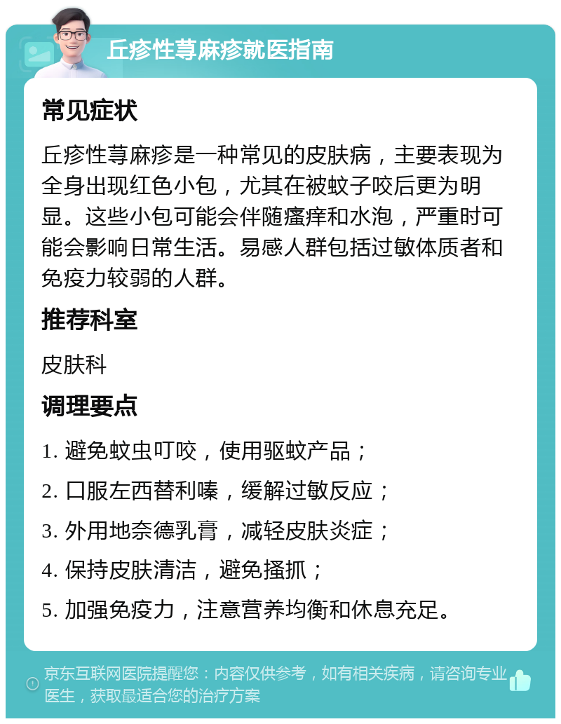 丘疹性荨麻疹就医指南 常见症状 丘疹性荨麻疹是一种常见的皮肤病，主要表现为全身出现红色小包，尤其在被蚊子咬后更为明显。这些小包可能会伴随瘙痒和水泡，严重时可能会影响日常生活。易感人群包括过敏体质者和免疫力较弱的人群。 推荐科室 皮肤科 调理要点 1. 避免蚊虫叮咬，使用驱蚊产品； 2. 口服左西替利嗪，缓解过敏反应； 3. 外用地奈德乳膏，减轻皮肤炎症； 4. 保持皮肤清洁，避免搔抓； 5. 加强免疫力，注意营养均衡和休息充足。