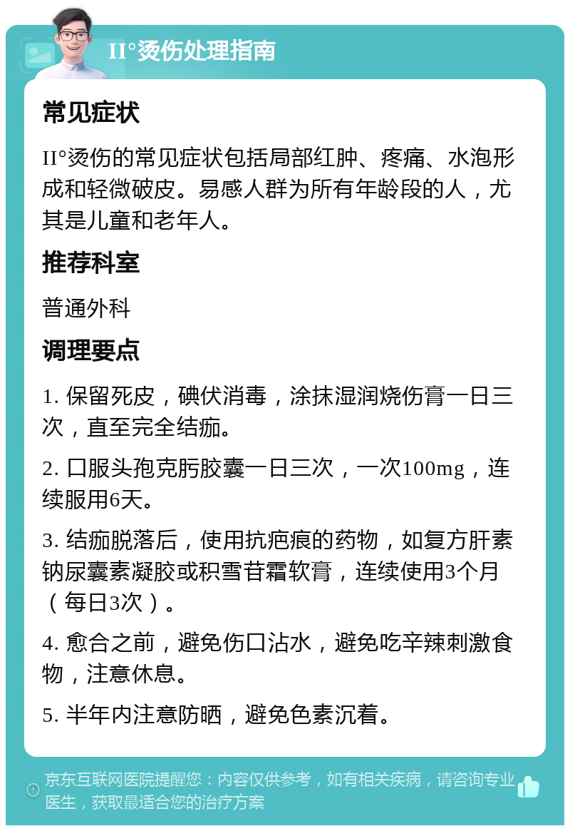 II°烫伤处理指南 常见症状 II°烫伤的常见症状包括局部红肿、疼痛、水泡形成和轻微破皮。易感人群为所有年龄段的人，尤其是儿童和老年人。 推荐科室 普通外科 调理要点 1. 保留死皮，碘伏消毒，涂抹湿润烧伤膏一日三次，直至完全结痂。 2. 口服头孢克肟胶囊一日三次，一次100mg，连续服用6天。 3. 结痂脱落后，使用抗疤痕的药物，如复方肝素钠尿囊素凝胶或积雪苷霜软膏，连续使用3个月（每日3次）。 4. 愈合之前，避免伤口沾水，避免吃辛辣刺激食物，注意休息。 5. 半年内注意防晒，避免色素沉着。