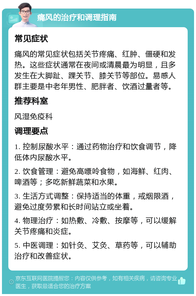 痛风的治疗和调理指南 常见症状 痛风的常见症状包括关节疼痛、红肿、僵硬和发热。这些症状通常在夜间或清晨最为明显，且多发生在大脚趾、踝关节、膝关节等部位。易感人群主要是中老年男性、肥胖者、饮酒过量者等。 推荐科室 风湿免疫科 调理要点 1. 控制尿酸水平：通过药物治疗和饮食调节，降低体内尿酸水平。 2. 饮食管理：避免高嘌呤食物，如海鲜、红肉、啤酒等；多吃新鲜蔬菜和水果。 3. 生活方式调整：保持适当的体重，戒烟限酒，避免过度劳累和长时间站立或坐着。 4. 物理治疗：如热敷、冷敷、按摩等，可以缓解关节疼痛和炎症。 5. 中医调理：如针灸、艾灸、草药等，可以辅助治疗和改善症状。