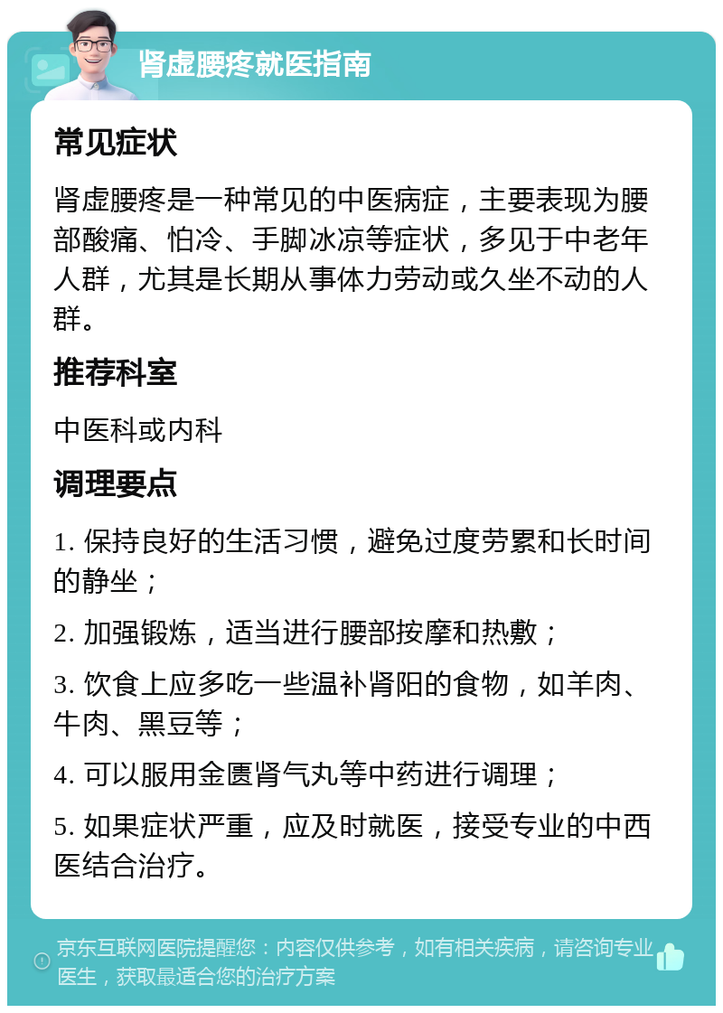 肾虚腰疼就医指南 常见症状 肾虚腰疼是一种常见的中医病症，主要表现为腰部酸痛、怕冷、手脚冰凉等症状，多见于中老年人群，尤其是长期从事体力劳动或久坐不动的人群。 推荐科室 中医科或内科 调理要点 1. 保持良好的生活习惯，避免过度劳累和长时间的静坐； 2. 加强锻炼，适当进行腰部按摩和热敷； 3. 饮食上应多吃一些温补肾阳的食物，如羊肉、牛肉、黑豆等； 4. 可以服用金匮肾气丸等中药进行调理； 5. 如果症状严重，应及时就医，接受专业的中西医结合治疗。