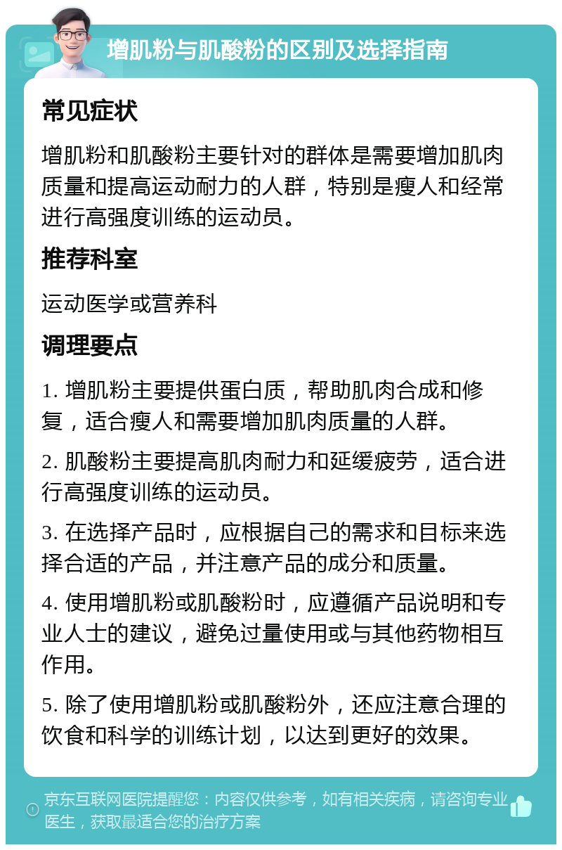 增肌粉与肌酸粉的区别及选择指南 常见症状 增肌粉和肌酸粉主要针对的群体是需要增加肌肉质量和提高运动耐力的人群，特别是瘦人和经常进行高强度训练的运动员。 推荐科室 运动医学或营养科 调理要点 1. 增肌粉主要提供蛋白质，帮助肌肉合成和修复，适合瘦人和需要增加肌肉质量的人群。 2. 肌酸粉主要提高肌肉耐力和延缓疲劳，适合进行高强度训练的运动员。 3. 在选择产品时，应根据自己的需求和目标来选择合适的产品，并注意产品的成分和质量。 4. 使用增肌粉或肌酸粉时，应遵循产品说明和专业人士的建议，避免过量使用或与其他药物相互作用。 5. 除了使用增肌粉或肌酸粉外，还应注意合理的饮食和科学的训练计划，以达到更好的效果。