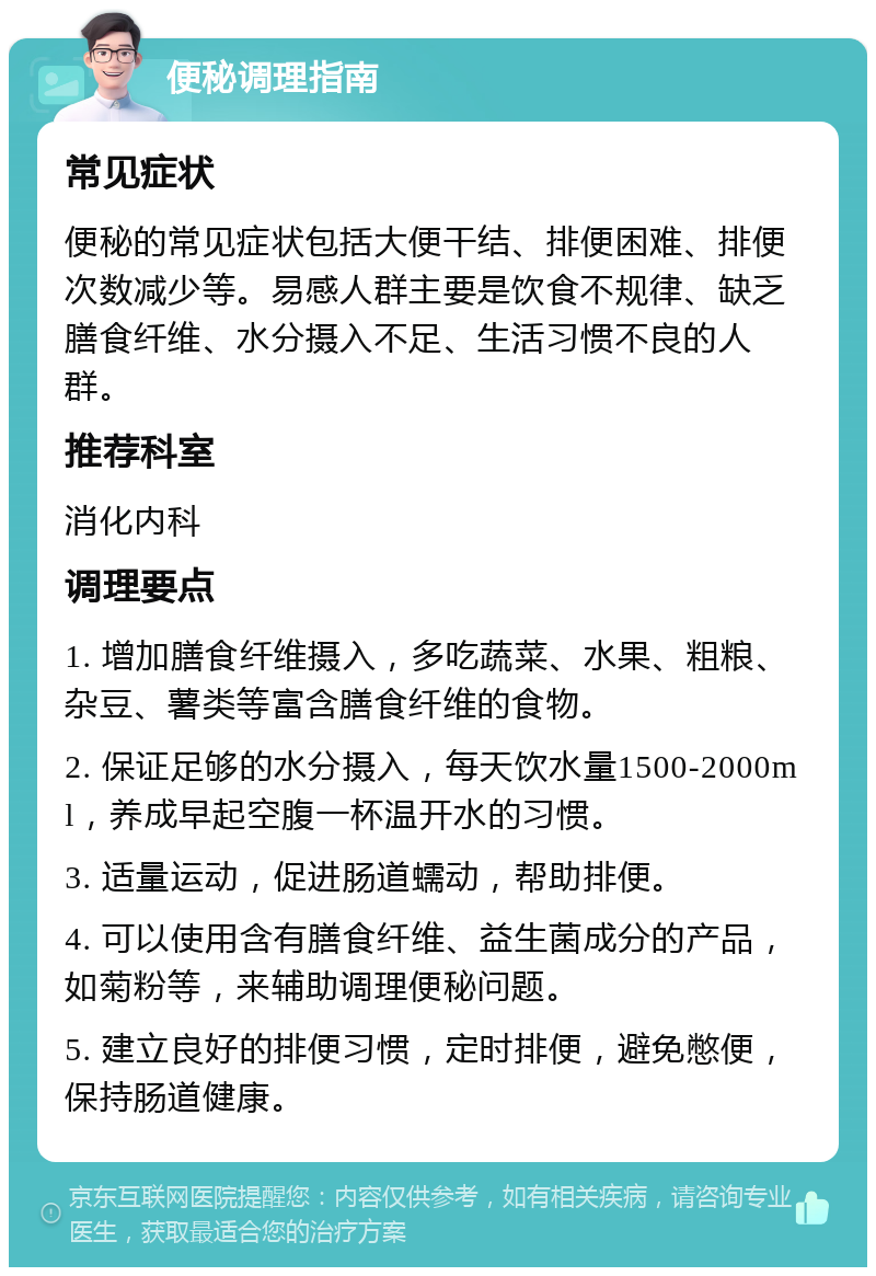 便秘调理指南 常见症状 便秘的常见症状包括大便干结、排便困难、排便次数减少等。易感人群主要是饮食不规律、缺乏膳食纤维、水分摄入不足、生活习惯不良的人群。 推荐科室 消化内科 调理要点 1. 增加膳食纤维摄入，多吃蔬菜、水果、粗粮、杂豆、薯类等富含膳食纤维的食物。 2. 保证足够的水分摄入，每天饮水量1500-2000ml，养成早起空腹一杯温开水的习惯。 3. 适量运动，促进肠道蠕动，帮助排便。 4. 可以使用含有膳食纤维、益生菌成分的产品，如菊粉等，来辅助调理便秘问题。 5. 建立良好的排便习惯，定时排便，避免憋便，保持肠道健康。