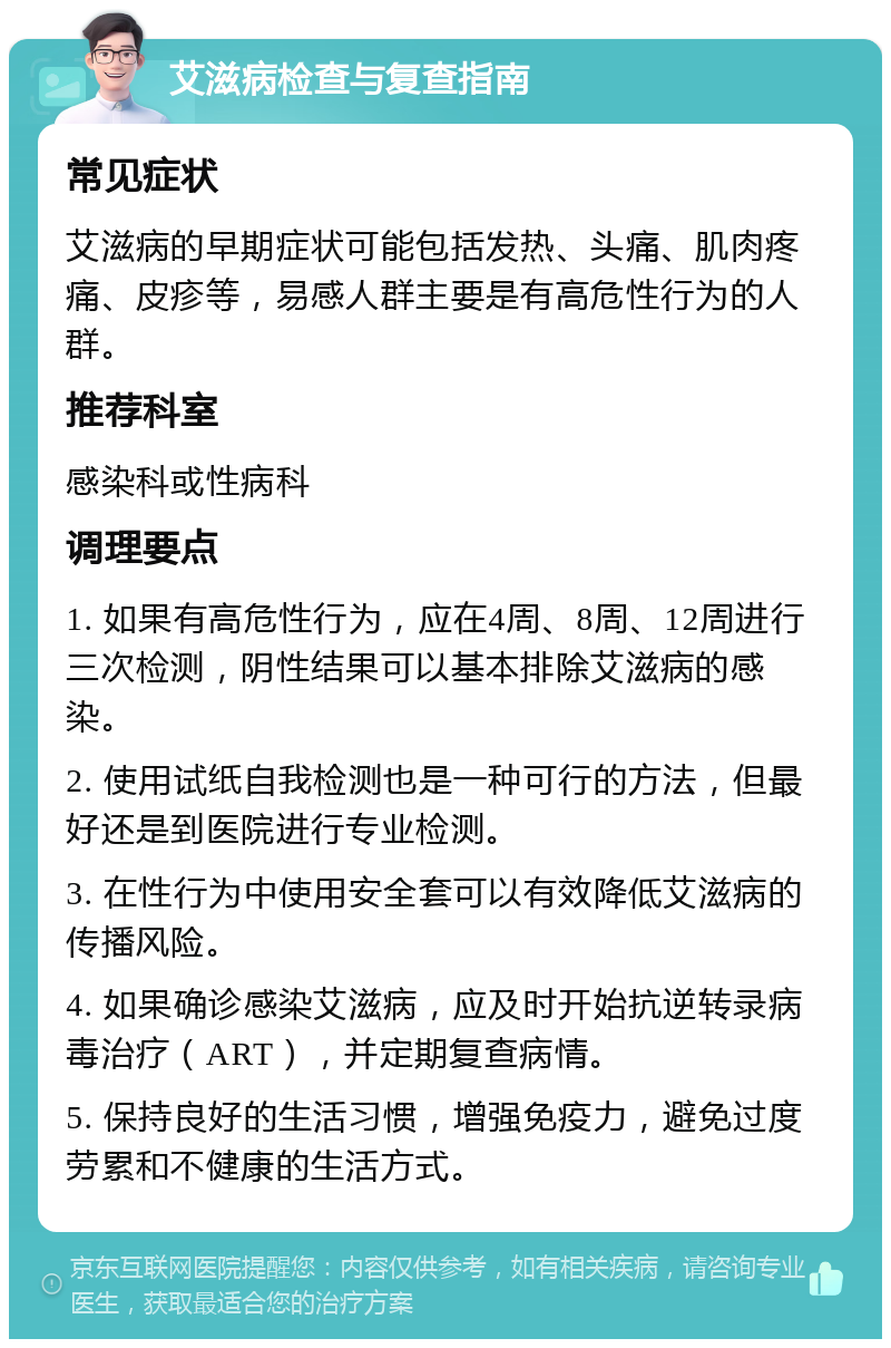 艾滋病检查与复查指南 常见症状 艾滋病的早期症状可能包括发热、头痛、肌肉疼痛、皮疹等，易感人群主要是有高危性行为的人群。 推荐科室 感染科或性病科 调理要点 1. 如果有高危性行为，应在4周、8周、12周进行三次检测，阴性结果可以基本排除艾滋病的感染。 2. 使用试纸自我检测也是一种可行的方法，但最好还是到医院进行专业检测。 3. 在性行为中使用安全套可以有效降低艾滋病的传播风险。 4. 如果确诊感染艾滋病，应及时开始抗逆转录病毒治疗（ART），并定期复查病情。 5. 保持良好的生活习惯，增强免疫力，避免过度劳累和不健康的生活方式。