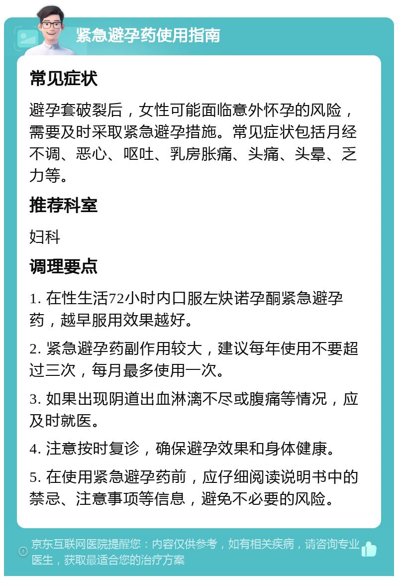 紧急避孕药使用指南 常见症状 避孕套破裂后，女性可能面临意外怀孕的风险，需要及时采取紧急避孕措施。常见症状包括月经不调、恶心、呕吐、乳房胀痛、头痛、头晕、乏力等。 推荐科室 妇科 调理要点 1. 在性生活72小时内口服左炔诺孕酮紧急避孕药，越早服用效果越好。 2. 紧急避孕药副作用较大，建议每年使用不要超过三次，每月最多使用一次。 3. 如果出现阴道出血淋漓不尽或腹痛等情况，应及时就医。 4. 注意按时复诊，确保避孕效果和身体健康。 5. 在使用紧急避孕药前，应仔细阅读说明书中的禁忌、注意事项等信息，避免不必要的风险。