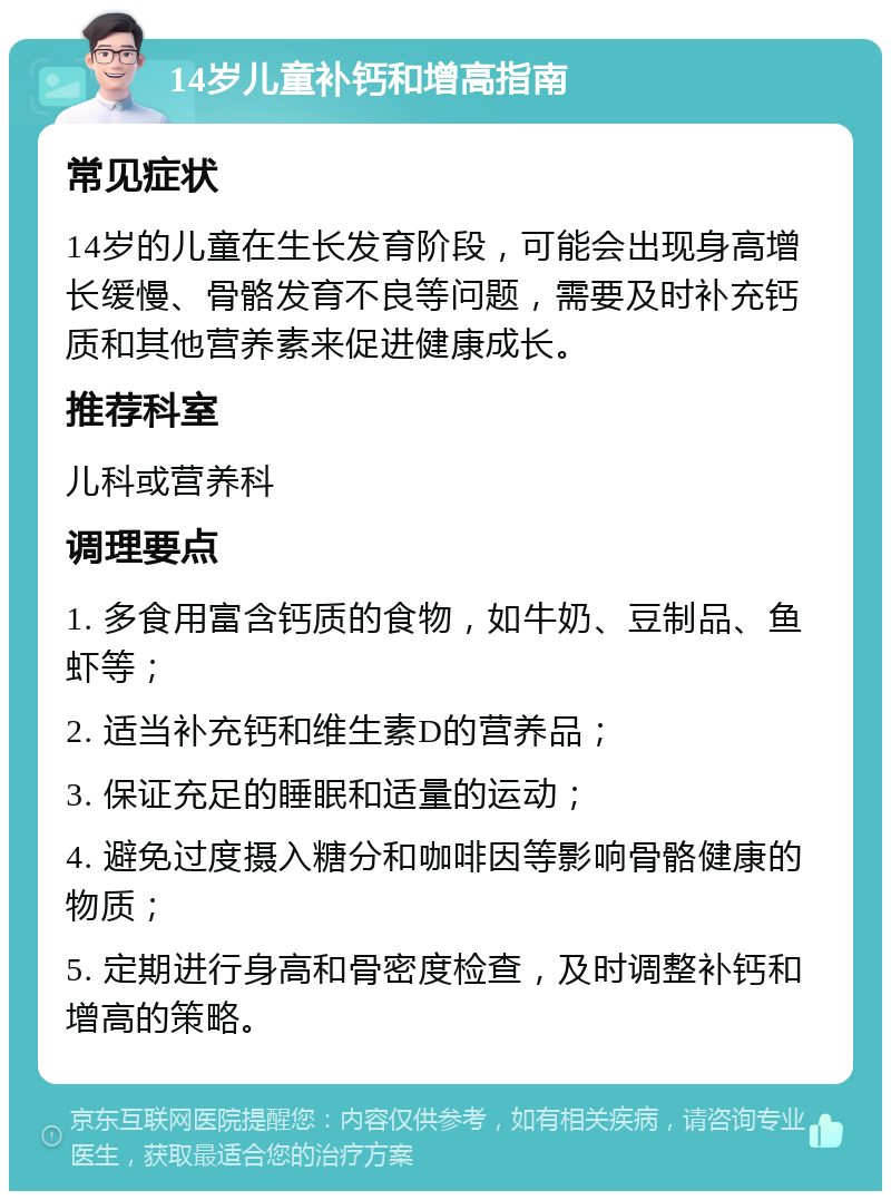 14岁儿童补钙和增高指南 常见症状 14岁的儿童在生长发育阶段，可能会出现身高增长缓慢、骨骼发育不良等问题，需要及时补充钙质和其他营养素来促进健康成长。 推荐科室 儿科或营养科 调理要点 1. 多食用富含钙质的食物，如牛奶、豆制品、鱼虾等； 2. 适当补充钙和维生素D的营养品； 3. 保证充足的睡眠和适量的运动； 4. 避免过度摄入糖分和咖啡因等影响骨骼健康的物质； 5. 定期进行身高和骨密度检查，及时调整补钙和增高的策略。