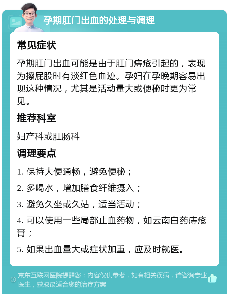 孕期肛门出血的处理与调理 常见症状 孕期肛门出血可能是由于肛门痔疮引起的，表现为擦屁股时有淡红色血迹。孕妇在孕晚期容易出现这种情况，尤其是活动量大或便秘时更为常见。 推荐科室 妇产科或肛肠科 调理要点 1. 保持大便通畅，避免便秘； 2. 多喝水，增加膳食纤维摄入； 3. 避免久坐或久站，适当活动； 4. 可以使用一些局部止血药物，如云南白药痔疮膏； 5. 如果出血量大或症状加重，应及时就医。