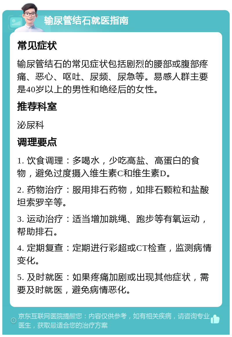 输尿管结石就医指南 常见症状 输尿管结石的常见症状包括剧烈的腰部或腹部疼痛、恶心、呕吐、尿频、尿急等。易感人群主要是40岁以上的男性和绝经后的女性。 推荐科室 泌尿科 调理要点 1. 饮食调理：多喝水，少吃高盐、高蛋白的食物，避免过度摄入维生素C和维生素D。 2. 药物治疗：服用排石药物，如排石颗粒和盐酸坦索罗辛等。 3. 运动治疗：适当增加跳绳、跑步等有氧运动，帮助排石。 4. 定期复查：定期进行彩超或CT检查，监测病情变化。 5. 及时就医：如果疼痛加剧或出现其他症状，需要及时就医，避免病情恶化。