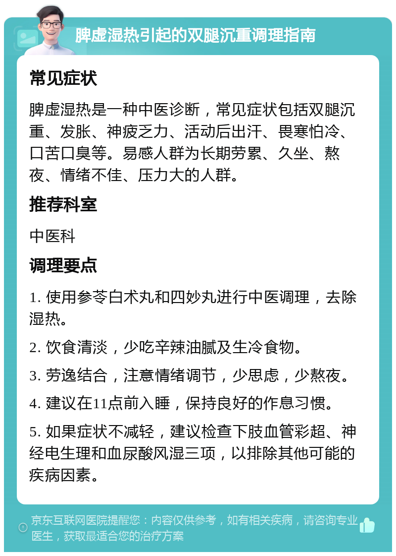 脾虚湿热引起的双腿沉重调理指南 常见症状 脾虚湿热是一种中医诊断，常见症状包括双腿沉重、发胀、神疲乏力、活动后出汗、畏寒怕冷、口苦口臭等。易感人群为长期劳累、久坐、熬夜、情绪不佳、压力大的人群。 推荐科室 中医科 调理要点 1. 使用参苓白术丸和四妙丸进行中医调理，去除湿热。 2. 饮食清淡，少吃辛辣油腻及生冷食物。 3. 劳逸结合，注意情绪调节，少思虑，少熬夜。 4. 建议在11点前入睡，保持良好的作息习惯。 5. 如果症状不减轻，建议检查下肢血管彩超、神经电生理和血尿酸风湿三项，以排除其他可能的疾病因素。