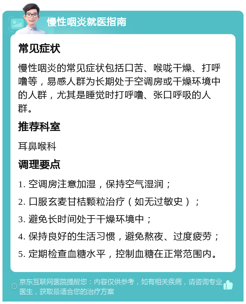 慢性咽炎就医指南 常见症状 慢性咽炎的常见症状包括口苦、喉咙干燥、打呼噜等，易感人群为长期处于空调房或干燥环境中的人群，尤其是睡觉时打呼噜、张口呼吸的人群。 推荐科室 耳鼻喉科 调理要点 1. 空调房注意加湿，保持空气湿润； 2. 口服玄麦甘桔颗粒治疗（如无过敏史）； 3. 避免长时间处于干燥环境中； 4. 保持良好的生活习惯，避免熬夜、过度疲劳； 5. 定期检查血糖水平，控制血糖在正常范围内。