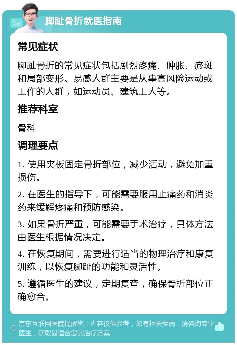 脚趾骨折就医指南 常见症状 脚趾骨折的常见症状包括剧烈疼痛、肿胀、瘀斑和局部变形。易感人群主要是从事高风险运动或工作的人群，如运动员、建筑工人等。 推荐科室 骨科 调理要点 1. 使用夹板固定骨折部位，减少活动，避免加重损伤。 2. 在医生的指导下，可能需要服用止痛药和消炎药来缓解疼痛和预防感染。 3. 如果骨折严重，可能需要手术治疗，具体方法由医生根据情况决定。 4. 在恢复期间，需要进行适当的物理治疗和康复训练，以恢复脚趾的功能和灵活性。 5. 遵循医生的建议，定期复查，确保骨折部位正确愈合。