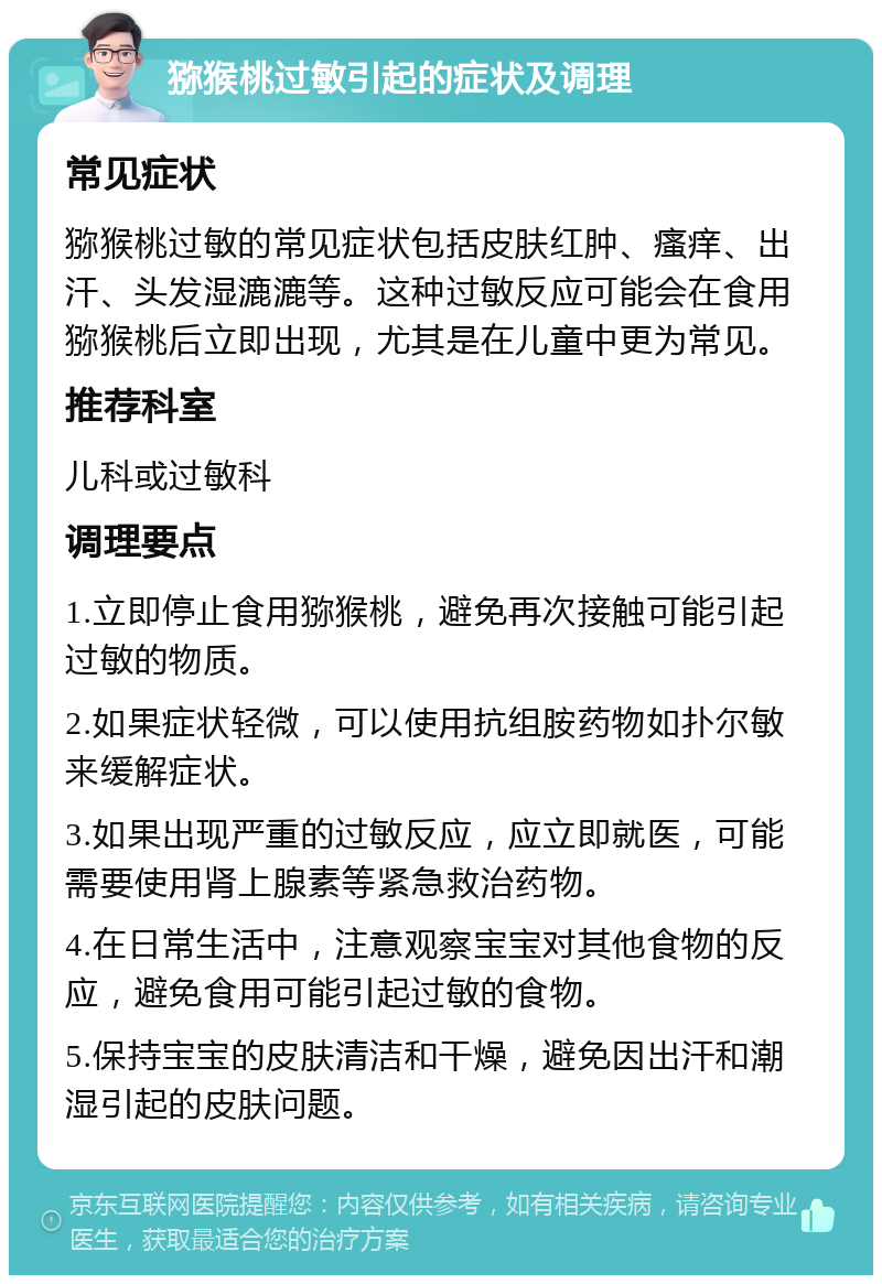 猕猴桃过敏引起的症状及调理 常见症状 猕猴桃过敏的常见症状包括皮肤红肿、瘙痒、出汗、头发湿漉漉等。这种过敏反应可能会在食用猕猴桃后立即出现，尤其是在儿童中更为常见。 推荐科室 儿科或过敏科 调理要点 1.立即停止食用猕猴桃，避免再次接触可能引起过敏的物质。 2.如果症状轻微，可以使用抗组胺药物如扑尔敏来缓解症状。 3.如果出现严重的过敏反应，应立即就医，可能需要使用肾上腺素等紧急救治药物。 4.在日常生活中，注意观察宝宝对其他食物的反应，避免食用可能引起过敏的食物。 5.保持宝宝的皮肤清洁和干燥，避免因出汗和潮湿引起的皮肤问题。