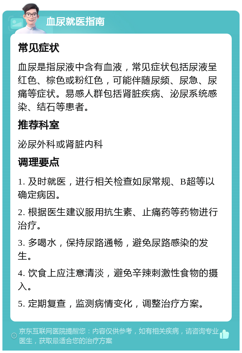 血尿就医指南 常见症状 血尿是指尿液中含有血液，常见症状包括尿液呈红色、棕色或粉红色，可能伴随尿频、尿急、尿痛等症状。易感人群包括肾脏疾病、泌尿系统感染、结石等患者。 推荐科室 泌尿外科或肾脏内科 调理要点 1. 及时就医，进行相关检查如尿常规、B超等以确定病因。 2. 根据医生建议服用抗生素、止痛药等药物进行治疗。 3. 多喝水，保持尿路通畅，避免尿路感染的发生。 4. 饮食上应注意清淡，避免辛辣刺激性食物的摄入。 5. 定期复查，监测病情变化，调整治疗方案。