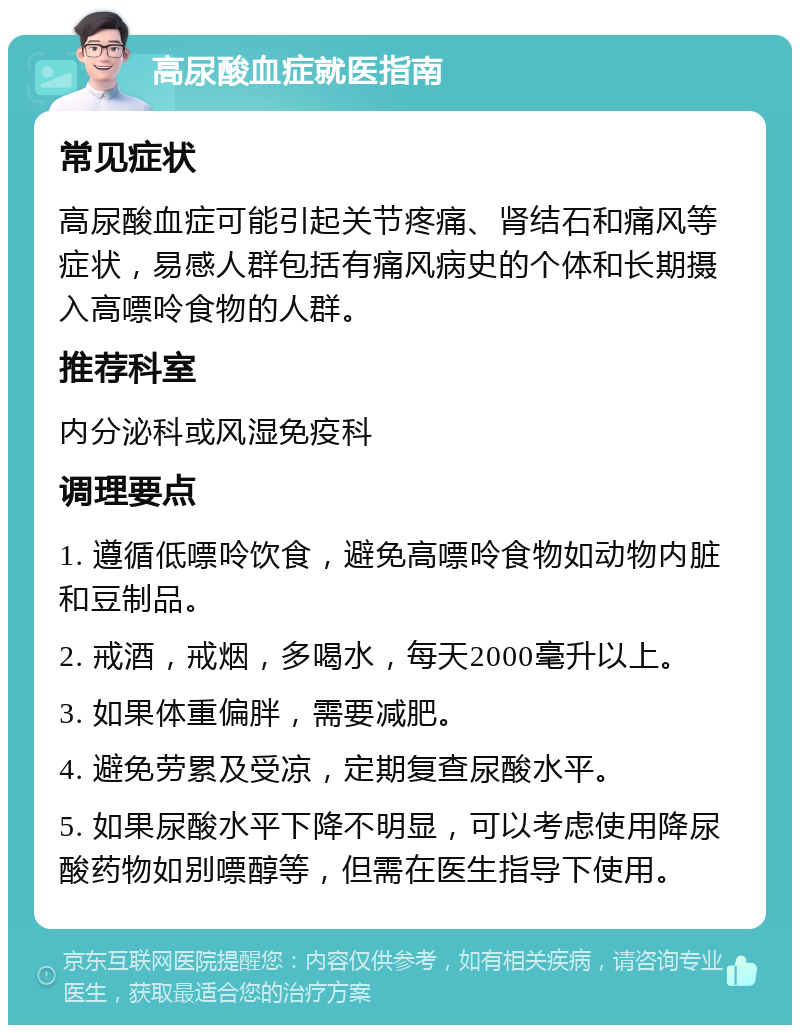 高尿酸血症就医指南 常见症状 高尿酸血症可能引起关节疼痛、肾结石和痛风等症状，易感人群包括有痛风病史的个体和长期摄入高嘌呤食物的人群。 推荐科室 内分泌科或风湿免疫科 调理要点 1. 遵循低嘌呤饮食，避免高嘌呤食物如动物内脏和豆制品。 2. 戒酒，戒烟，多喝水，每天2000毫升以上。 3. 如果体重偏胖，需要减肥。 4. 避免劳累及受凉，定期复查尿酸水平。 5. 如果尿酸水平下降不明显，可以考虑使用降尿酸药物如别嘌醇等，但需在医生指导下使用。