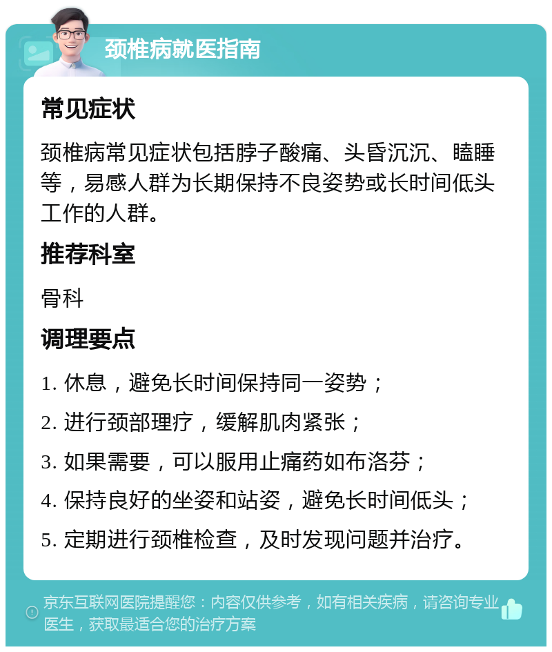 颈椎病就医指南 常见症状 颈椎病常见症状包括脖子酸痛、头昏沉沉、瞌睡等，易感人群为长期保持不良姿势或长时间低头工作的人群。 推荐科室 骨科 调理要点 1. 休息，避免长时间保持同一姿势； 2. 进行颈部理疗，缓解肌肉紧张； 3. 如果需要，可以服用止痛药如布洛芬； 4. 保持良好的坐姿和站姿，避免长时间低头； 5. 定期进行颈椎检查，及时发现问题并治疗。