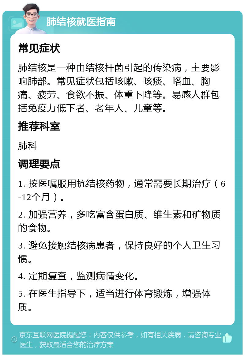 肺结核就医指南 常见症状 肺结核是一种由结核杆菌引起的传染病，主要影响肺部。常见症状包括咳嗽、咳痰、咯血、胸痛、疲劳、食欲不振、体重下降等。易感人群包括免疫力低下者、老年人、儿童等。 推荐科室 肺科 调理要点 1. 按医嘱服用抗结核药物，通常需要长期治疗（6-12个月）。 2. 加强营养，多吃富含蛋白质、维生素和矿物质的食物。 3. 避免接触结核病患者，保持良好的个人卫生习惯。 4. 定期复查，监测病情变化。 5. 在医生指导下，适当进行体育锻炼，增强体质。