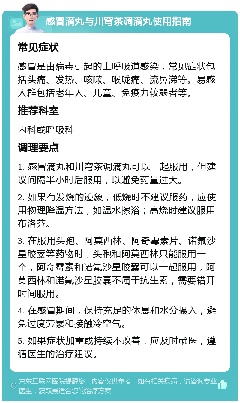 感冒滴丸与川穹茶调滴丸使用指南 常见症状 感冒是由病毒引起的上呼吸道感染，常见症状包括头痛、发热、咳嗽、喉咙痛、流鼻涕等。易感人群包括老年人、儿童、免疫力较弱者等。 推荐科室 内科或呼吸科 调理要点 1. 感冒滴丸和川穹茶调滴丸可以一起服用，但建议间隔半小时后服用，以避免药量过大。 2. 如果有发烧的迹象，低烧时不建议服药，应使用物理降温方法，如温水擦浴；高烧时建议服用布洛芬。 3. 在服用头孢、阿莫西林、阿奇霉素片、诺氟沙星胶囊等药物时，头孢和阿莫西林只能服用一个，阿奇霉素和诺氟沙星胶囊可以一起服用，阿莫西林和诺氟沙星胶囊不属于抗生素，需要错开时间服用。 4. 在感冒期间，保持充足的休息和水分摄入，避免过度劳累和接触冷空气。 5. 如果症状加重或持续不改善，应及时就医，遵循医生的治疗建议。