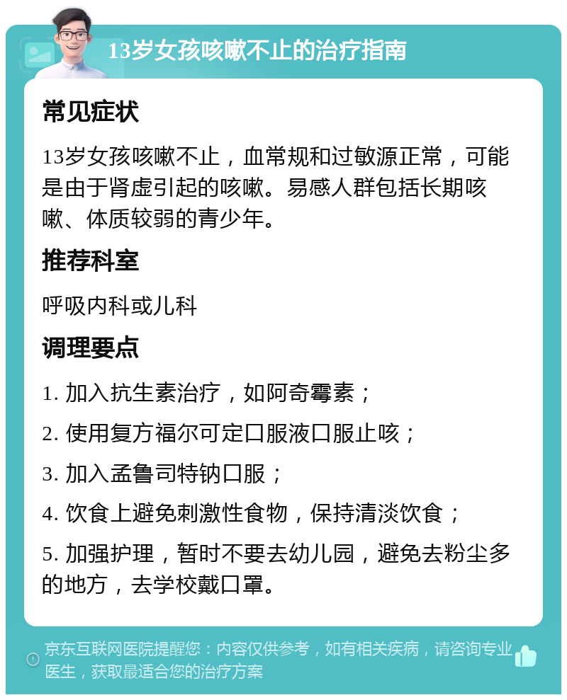 13岁女孩咳嗽不止的治疗指南 常见症状 13岁女孩咳嗽不止，血常规和过敏源正常，可能是由于肾虚引起的咳嗽。易感人群包括长期咳嗽、体质较弱的青少年。 推荐科室 呼吸内科或儿科 调理要点 1. 加入抗生素治疗，如阿奇霉素； 2. 使用复方福尔可定口服液口服止咳； 3. 加入孟鲁司特钠口服； 4. 饮食上避免刺激性食物，保持清淡饮食； 5. 加强护理，暂时不要去幼儿园，避免去粉尘多的地方，去学校戴口罩。