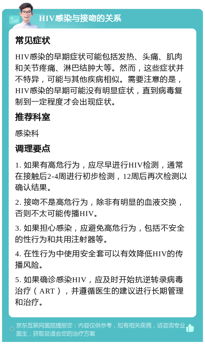 HIV感染与接吻的关系 常见症状 HIV感染的早期症状可能包括发热、头痛、肌肉和关节疼痛、淋巴结肿大等。然而，这些症状并不特异，可能与其他疾病相似。需要注意的是，HIV感染的早期可能没有明显症状，直到病毒复制到一定程度才会出现症状。 推荐科室 感染科 调理要点 1. 如果有高危行为，应尽早进行HIV检测，通常在接触后2-4周进行初步检测，12周后再次检测以确认结果。 2. 接吻不是高危行为，除非有明显的血液交换，否则不太可能传播HIV。 3. 如果担心感染，应避免高危行为，包括不安全的性行为和共用注射器等。 4. 在性行为中使用安全套可以有效降低HIV的传播风险。 5. 如果确诊感染HIV，应及时开始抗逆转录病毒治疗（ART），并遵循医生的建议进行长期管理和治疗。