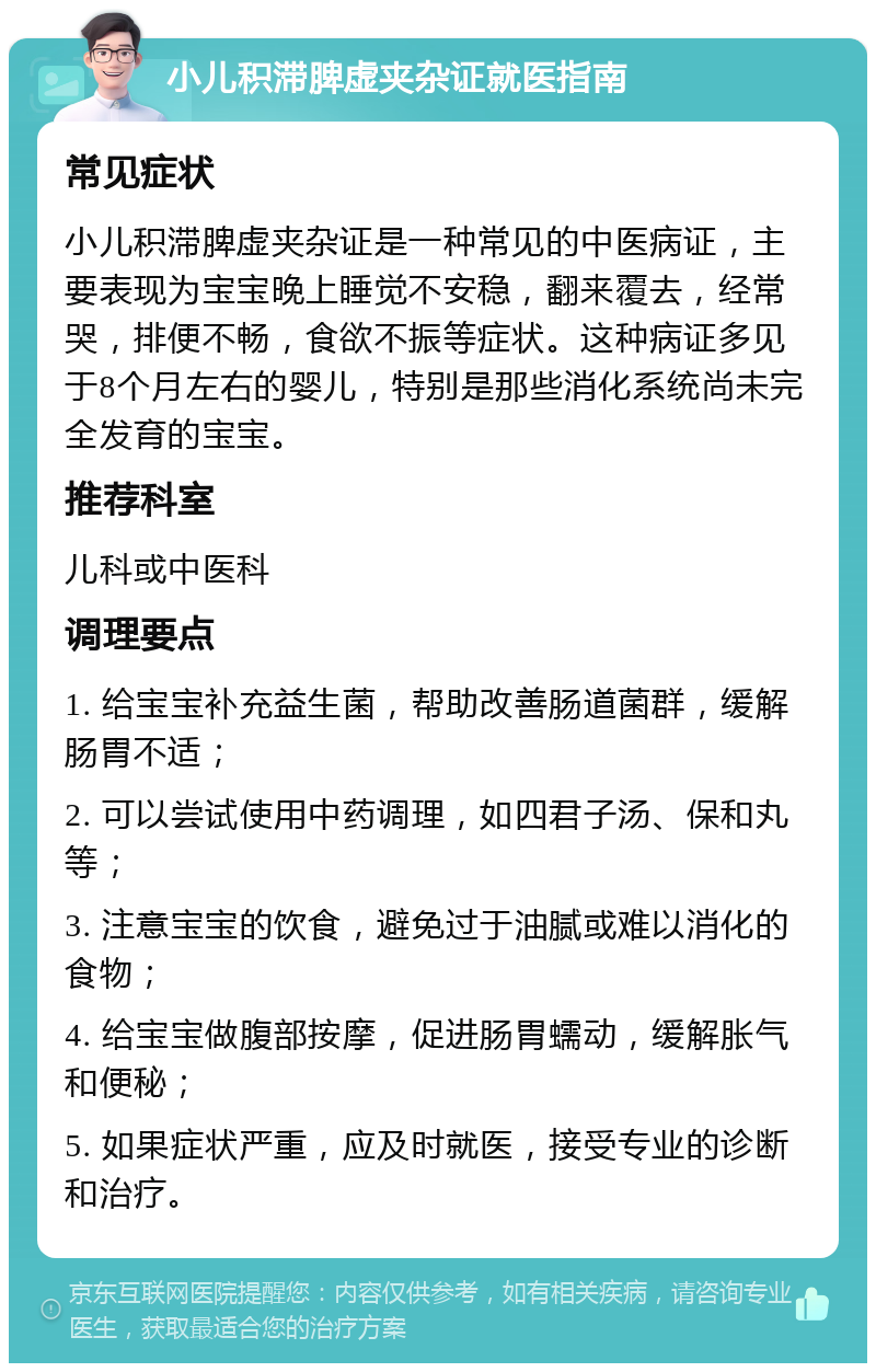 小儿积滞脾虚夹杂证就医指南 常见症状 小儿积滞脾虚夹杂证是一种常见的中医病证，主要表现为宝宝晚上睡觉不安稳，翻来覆去，经常哭，排便不畅，食欲不振等症状。这种病证多见于8个月左右的婴儿，特别是那些消化系统尚未完全发育的宝宝。 推荐科室 儿科或中医科 调理要点 1. 给宝宝补充益生菌，帮助改善肠道菌群，缓解肠胃不适； 2. 可以尝试使用中药调理，如四君子汤、保和丸等； 3. 注意宝宝的饮食，避免过于油腻或难以消化的食物； 4. 给宝宝做腹部按摩，促进肠胃蠕动，缓解胀气和便秘； 5. 如果症状严重，应及时就医，接受专业的诊断和治疗。