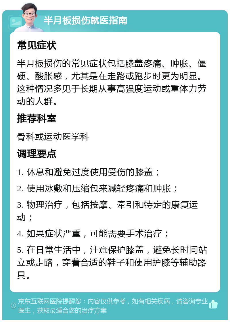 半月板损伤就医指南 常见症状 半月板损伤的常见症状包括膝盖疼痛、肿胀、僵硬、酸胀感，尤其是在走路或跑步时更为明显。这种情况多见于长期从事高强度运动或重体力劳动的人群。 推荐科室 骨科或运动医学科 调理要点 1. 休息和避免过度使用受伤的膝盖； 2. 使用冰敷和压缩包来减轻疼痛和肿胀； 3. 物理治疗，包括按摩、牵引和特定的康复运动； 4. 如果症状严重，可能需要手术治疗； 5. 在日常生活中，注意保护膝盖，避免长时间站立或走路，穿着合适的鞋子和使用护膝等辅助器具。