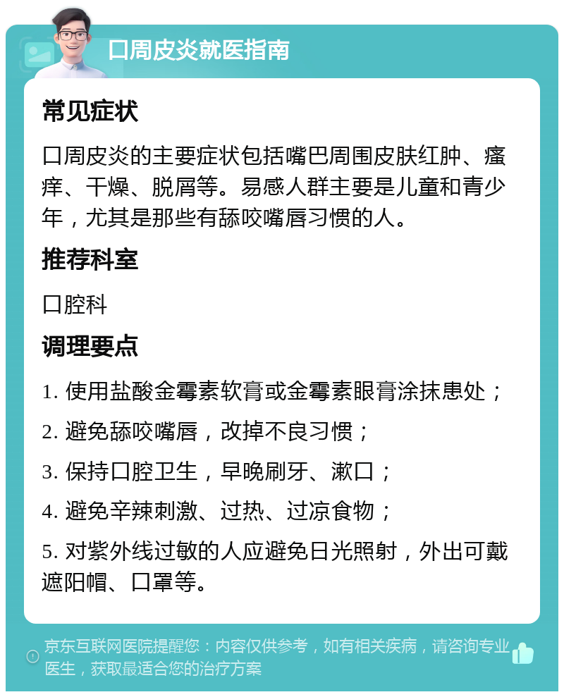 口周皮炎就医指南 常见症状 口周皮炎的主要症状包括嘴巴周围皮肤红肿、瘙痒、干燥、脱屑等。易感人群主要是儿童和青少年，尤其是那些有舔咬嘴唇习惯的人。 推荐科室 口腔科 调理要点 1. 使用盐酸金霉素软膏或金霉素眼膏涂抹患处； 2. 避免舔咬嘴唇，改掉不良习惯； 3. 保持口腔卫生，早晚刷牙、漱口； 4. 避免辛辣刺激、过热、过凉食物； 5. 对紫外线过敏的人应避免日光照射，外出可戴遮阳帽、口罩等。